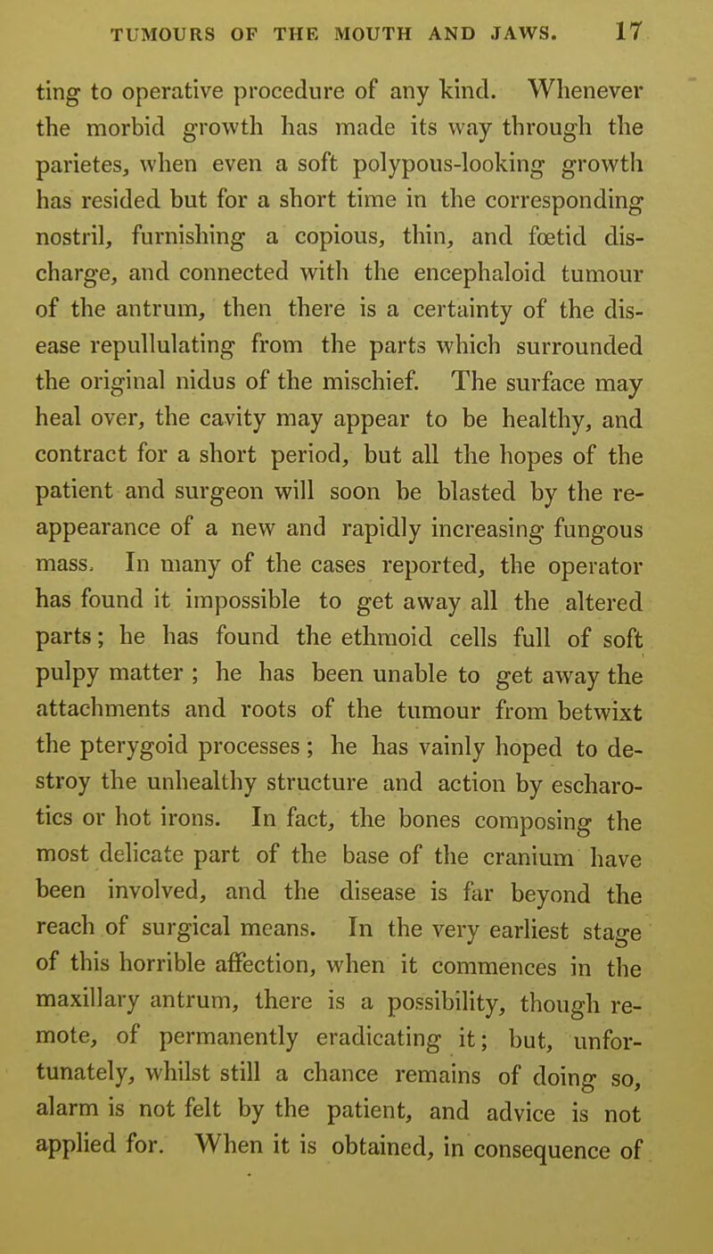 ting to operative procedure of any kind. Whenever the morbid growth has made its way through the parieteSj when even a soft polypous-looking growth has resided but for a short time in the corresponding nostril, furnishing a copious, thin, and foetid dis- charge, and connected with the encephaloid tumour of the antrum, then there is a certainty of the dis- ease repuUulating from the parts which surrounded the original nidus of the mischief. The surface may heal over, the cavity may appear to be healthy, and contract for a short period, but all the hopes of the patient and surgeon will soon be blasted by the re- appearance of a new and rapidly increasing fungous mass. In many of the cases reported, the operator has found it impossible to get away all the altered parts; he has found the ethmoid cells full of soft pulpy matter ; he has been unable to get away the attachments and roots of the tumour from betwixt the pterygoid processes; he has vainly hoped to de- stroy the unhealthy structure and action by escharo- tics or hot irons. In fact, the bones composing the most delicate part of the base of the cranium have been involved, and the disease is far beyond the reach of surgical means. In the very earliest stage of this horrible affection, when it commences in the maxillary antrum, there is a possibility, though re- mote, of permanently eradicating it; but, unfor- tunately, whilst still a chance remains of doing so, alarm is not felt by the patient, and advice is not applied for. When it is obtained, in consequence of