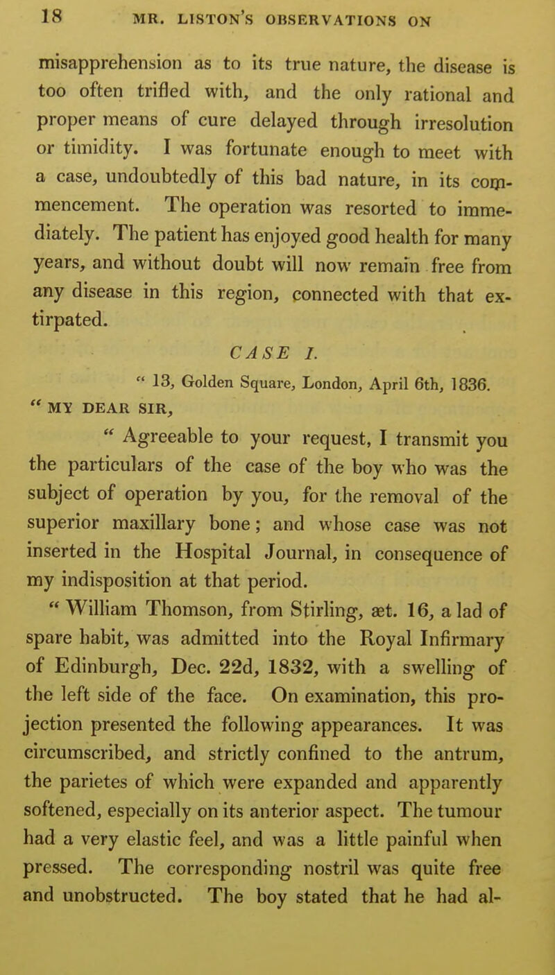 misapprehension as to its true nature, the disease is too often trifled with, and the only rational and proper means of cure delayed through irresolution or timidity. I was fortunate enough to meet with a case, undoubtedly of this bad nature, in its corp. mencement. The operation was resorted to imme- diately. The patient has enjoyed good health for many years, and without doubt will now remain free from any disease in this region, connected with that ex- tirpated. CASE I.  13, Golden Square, London, April 6th, 1836.  MY DEAR SIR, Agreeable to your request, I transmit you the particulars of the case of the boy who was the subject of operation by you, for the removal of the superior maxillary bone; and whose case was not inserted in the Hospital Journal, in consequence of my indisposition at that period.  WilHam Thomson, from Stirling, aet. 16, a lad of spare habit, was admitted into the Royal Infirmary of Edinburgh, Dec. 22d, 1832, with a swelling of the left side of the face. On examination, this pro- jection presented the following appearances. It was circumscribed, and strictly confined to the antrum, the parietes of which were expanded and apparently softened, especially on its anterior aspect. The tumour had a very elastic feel, and was a little painful when pressed. The corresponding nostril was quite free and unobstructed. The boy stated that he had al-