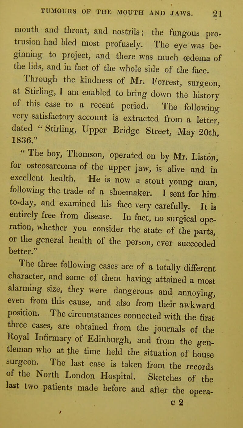 mouth and tliroat, and nostrils; the fungous pro- trusion had bled most profusely. The eye was be- ginning to project, and there was much oedema of the lids, and in fact of the whole side of the face. Through the kindness of Mr. Forrest, surgeon, at Stirling, I am enabled to bring down the history of this case to a recent period. The following very satisfactory account is extracted from a letter, dated  Stirling, Upper Bridge Street, May 20th' 1836.  The boy, Thomson, operated on by Mr. Liston, for osteosarcoma of the upper jaw, is alive and in excellent health. He is now a stout young man, following the trade of a shoemaker. I sent for him to-day, and examined his face very carefully. It is entirely free from disease. In fact, no surgical ope- ration, whether you consider the state of the parts, or the general health of the person, ever succeeded better. The three following cases are of a totally different character, and some of them having attained a most alarming size, they were dangerous and annoying, even from this cause, and also from their awkward position. The circumstances connected with the first three cases, are obtained from the journal? of the Royal Infirmary of Edinburgh, and from the gen- tleman who at the time held the situation of house surgeon. The last case is taken from the records of the North London Hospital. Sketches of the last two patients made before and after the opera- c 2