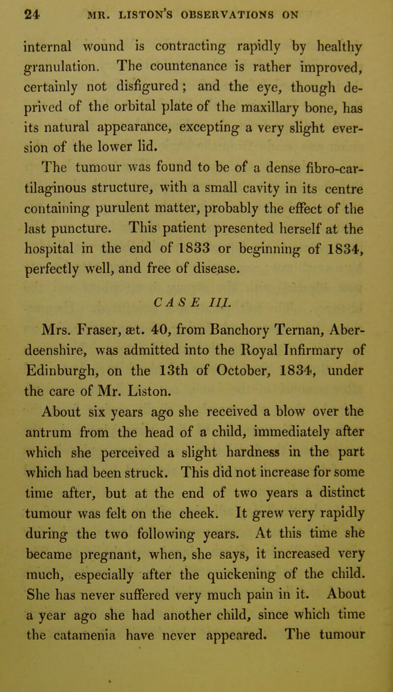 internal wound is contracting rapidly by healthy granulation. The countenance is rather improved, certainly not disfigured; and the eye, though de- prived of the orbital plate of the maxillary bone, has its natural appearance, excepting a very slight ever- sion of the lower lid. The tumour was found to be of a dense fibro-car- tilaginous structure, with a small cavity in its centre containing purulent matter, probably the effect of the last puncture. This patient presented herself at the hospital in the end of 1833 or beginning of 1834, perfectly well, and free of disease. CASE IIJL Mrs. Fraser, aet. 40, from Banchory Ternan, Aber- deenshire, was admitted into the Royal Infirmary of Edinburgh, on the 13th of October, 1834, under the care of Mr. Liston. About six years ago she received a blow over the antrum from the head of a child, immediately after which she perceived a slight hardness in the part which had been struck. This did not increase for some time after, but at the end of two years a distinct tumour was felt on the cheek. It grew very rapidly during the two following years. At this time she became pregnant, when, she says, it increased very much, especially after the quickening of the child. She has never suffered very much pain in it. About a year ago she had another child, since which time the catamenia have never appeared. The tumour