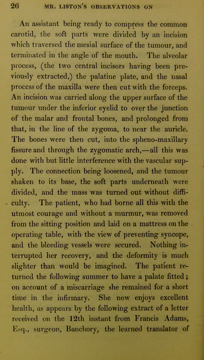 An assistant being ready to compress the common carotid, the soft parts wore divided by an incision which traversed the mesial surface of the tumour, and terminated in the angle of the mouth. The alveolar process, (the two central incisors having been pre- viously extracted,) the palatine plate, and the nasal process of the maxilla were then cut with the forceps. An incision was carried along the upper surface of the tumour under the inferior eyelid to over the junction of the malar and frontal bones, and prolonged from that, in the line of the zygoma, to near the auricle. The bones were then cut, into the spheno-maxillary fissure and through the zygomatic arch,—all this was done with but little interference with the vascular sup- ply. The connection being loosened, and the tumour shaken to its base, the soft parts underneath were divided, and the mass was turned out without diffi- - culty. The patient, who had borne all this with the utmost courage and without a murmur, was removed from the sitting position and laid on a mattress on the operating table, with the view of preventing syncope, and the bleeding vessels were secured. Nothing in- terrupted her recovery, and the deformity is much slighter than would be imagined. The patient re- turned the following summer to have a palate fitted; on account of a miscarriage she remained for a short time in the infirmary. She now enjoys excellent health, as appears by the following extract of a letter received on the 12th instant from Francis Adams, Ehq., surgeon, Banchory, the learned translator of