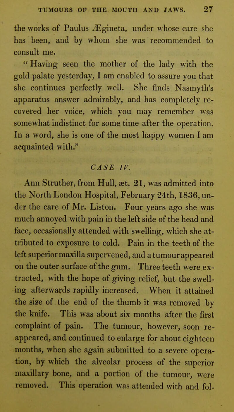 the works of Paulus ^Egineta, under whose care she has been, and by whom she was recommended to consult me.  Having seen the mother of the lady with the gold palate yesterday, I am enabled to assure you that she continues perfectly well. She finds Nasmyth's apparatus answer admirably, and has completely re- covered her voice, which you may remember was somewhat indistinct for some time after the operation. - In a word, she is one of the most happy women I am acquainted with. CASE IV. Ann Struther, from Hull, aet. 21, was admitted into the North London Hospital, February 24th, 1836, un- der the care of Mr. Liston. Four years ago she was much annoyed with pain in the left side of the head and face, occasionally attended with swelling, which she at- tributed to exposure to cold. Pain in the teeth of the left superior maxilla supervened, and a tumour appeared on the outer surface of the gum. Three teeth were ex- tracted, with the hope of giving relief, but the swell- ing afterwards rapidly increased. When it attained the size of the end of the thumb it was removed by the knife. This was about six months after the first complaint of pain. The tumour, however, soon re- appeared, and continued to enlarge for about eighteen months, when she again submitted to a severe opera- tion, by which the alveolar process of the superior maxillary bone, and a portion of the tumour, were removed. This operation was attended with and fol-