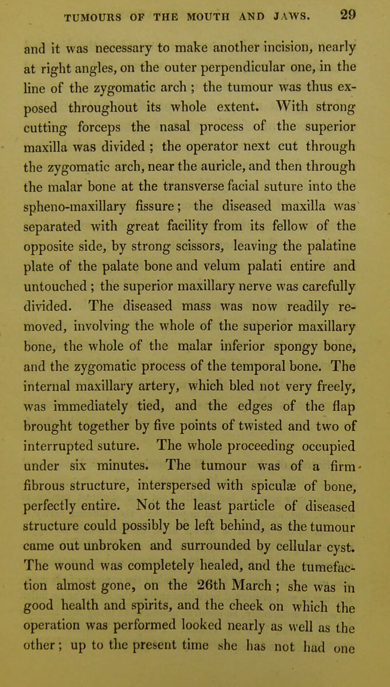 and it was necessary to make another incision, nearly at right angles, on the outer perpendicular one, in the line of the zygomatic arch ; the tumour was thus ex- posed throughout its whole extent. With strong cutting forceps the nasal process of the superior maxilla was divided ; the operator next cut through the zygomatic arch, near the auricle, and then through the malar bone at the transverse facial suture into the spheno-maxillary fissure; the diseased maxilla was separated with great facility from its fellow of the opposite side, by strong scissors, leaving the palatine plate of the palate bone and velum palati entire and untouched ; the superior maxillary nerve was carefully divided. The diseased mass was now readily re- moved, involving the whole of the superior maxillary bone, the whole of the malar inferior spongy bone, and the zygomatic process of the temporal bone. The internal maxillary artery, which bled not very freely, was immediately tied, and the edges of the flap brought together by five points of twisted and two of interrupted suture. The whole proceeding occupied under six minutes. The tumour was of a firm- fibrous structure, interspersed with spiculae of bone, perfectly entire. Not the least particle of diseased structure could possibly be left behind, as the tumour came out unbroken and surrounded by cellular cyst. The wound was completely healed, and the tumefac- tion almost gone, on the 26th March ; she was in good health and spirits, and the cheek on which the operation was performed looked nearly as well as the other; up to the present time she has not had one