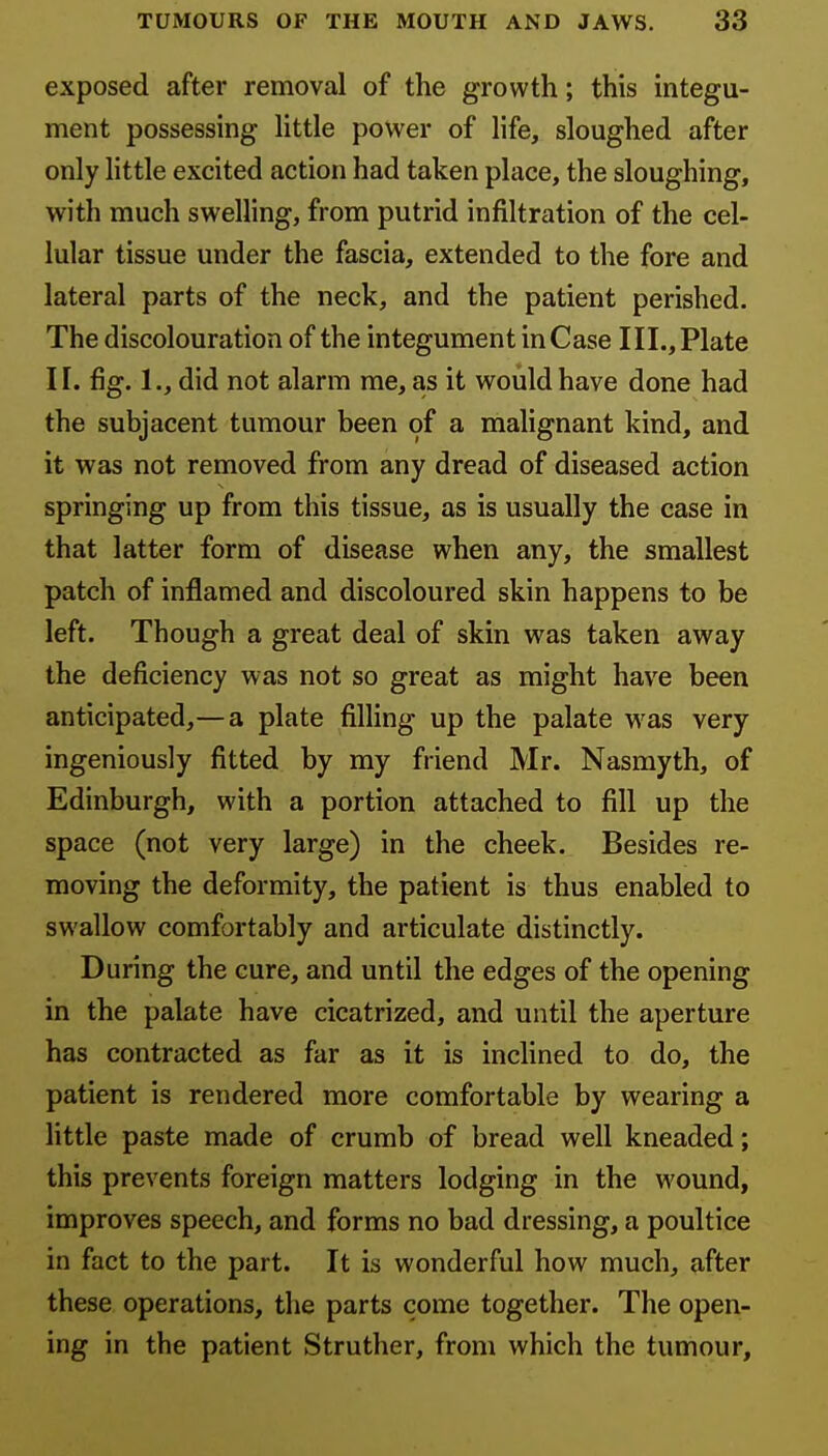 exposed after removal of the growth; this integu- ment possessing little power of life, sloughed after only little excited action had taken place, the sloughing, with much swelling, from putrid infiltration of the cel- lular tissue under the fascia, extended to the fore and lateral parts of the neck, and the patient perished. The discolouration of the integument in Case III., Plate II. fig. 1., did not alarm me, as it would have done had the subjacent tumour been of a mahgnant kind, and it was not removed from any dread of diseased action springing up from this tissue, as is usually the case in that latter form of disease when any, the smallest patch of inflamed and discoloured skin happens to be left. Though a great deal of skin was taken away the deficiency was not so great as might have been anticipated,— a plate filling up the palate was very ingeniously fitted by my friend Mr. Nasmyth, of Edinburgh, with a portion attached to fill up the space (not very large) in the cheek. Besides re- moving the deformity, the patient is thus enabled to swallow comfortably and articulate distinctly. During the cure, and until the edges of the opening in the palate have cicatrized, and until the aperture has contracted as far as it is inclined to do, the patient is rendered more comfortable by wearing a little paste made of crumb of bread well kneaded; this prevents foreign matters lodging in the wound, improves speech, and forms no bad dressing, a poultice in fact to the part. It is wonderful how much, after these operations, the parts come together. The open- ing in the patient Struther, from which the tumour.