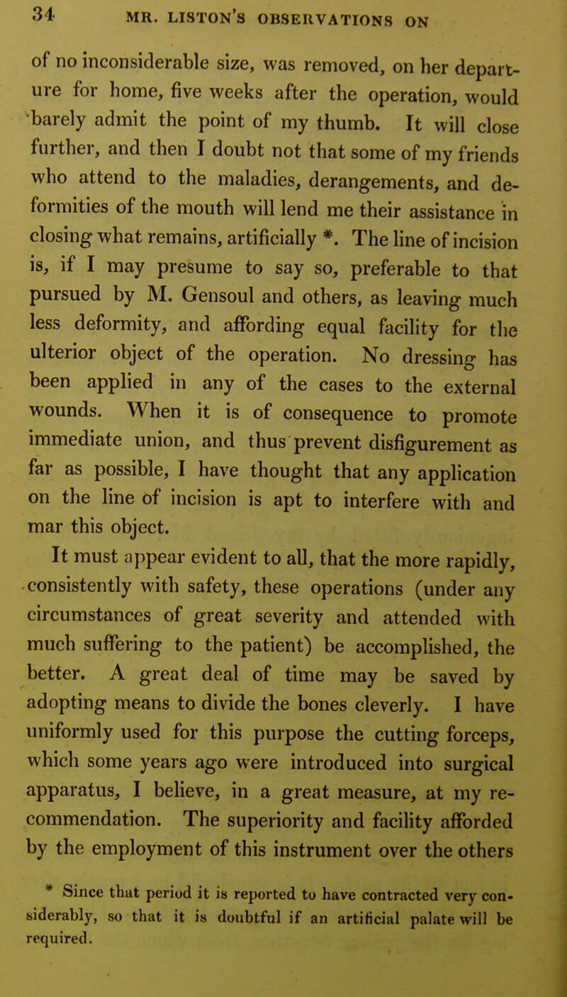 of no inconsiderable size, was removed, on her depart- ure for home, five weeks after the operation, would •barely admit the point of my thumb. It will close further, and then I doubt not that some of my friends who attend to the maladies, derangements, and de- formities of the mouth will lend me their assistance in closing what remains, artificially *. The line of incision is, if I may presume to say so, preferable to that pursued by M. Gensoul and others, as leaving much less deformity, and aflPording equal facihty for the ulterior object of the operation. No dressing has been applied in any of the cases to the external wounds. When it is of consequence to promote immediate union, and thus prevent disfigurement as far as possible, I have thought that any application on the line of incision is apt to interfere with and mar this object. It must appear evident to all, that the more rapidly, consistently with safety, these operations (under any circumstances of great severity and attended with much suffering to the patient) be accomplished, the better. A great deal of time may be saved by adopting means to divide the bones cleverly. I have uniformly used for this purpose the cutting forceps, which some years ago were introduced into surgical apparatus, I believe, in a great measure, at my re- commendation. The superiority and facility afforded by the employment of this instrument over the others * Since that period it is reported to have contracted very con- siderably, so that it is doubtful if an artificial palate will be required.