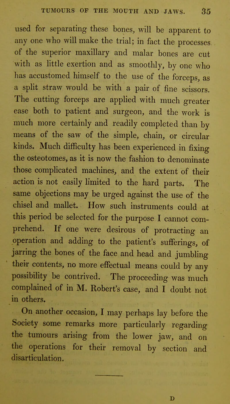 used for separating these bones, will be apparent to any one who will make the trial; in fact the processes of the superior maxillary and malar bones are cut with as little exertion and as smoothly, by one who has accustomed himself to the use of the forceps, as a spHt straw would be with a pair of fine scissors. The cutting forceps are applied with much greater ease both to patient and surgeon, and the work is much more certainly and readily completed than by means of the saw of the simple, chain, or circular kinds. Much difficulty has been experienced in fixing the osteotomes, as it is now the fashion to denominate those complicated machines, and the extent of their action is not easily limited to the hard parts. The same objections may be urged against the use of the chisel and mallet. How such instruments could at this period be selected for the purpose I cannot com- prehend. If one were desirous of protracting an operation and adding to the patient's sufferings, of jarring the bones of the face and head and jumbling their contents, no more effectual means could by any possibility be contrived. The proceeding was much complained of in M. Robert's case, and I doubt not in others. On another occasion, I may perhaps lay before the Society some remarks more particularly regarding the tumours arising from the lower jaw, and on the operations for their removal by section and disarticulation. D