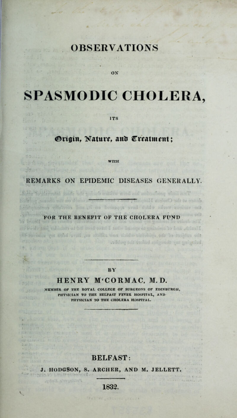 SPASMODIC CHOLERA, ITS t&rigin, Nature anti Creatment; WITH REMARKS ON EPIDEMIC DISEASES GENERALLY. FOR THE BENEFIT OF THE CHOLERA FUND BY HENRY M‘CORMAC, M. D. MEMBER OF THE ROYAL COLLEGE OF SURGEONS OF EDINBURGH, PHYSICIAN TO THE BELFAST FEVER HOSPITAL, AND PHYSICIAN TO THE CHOLERA HOSPITAL. BELFAST: J. HODGSON, S. ARCHER, AND M. JELLETT. v 1832.