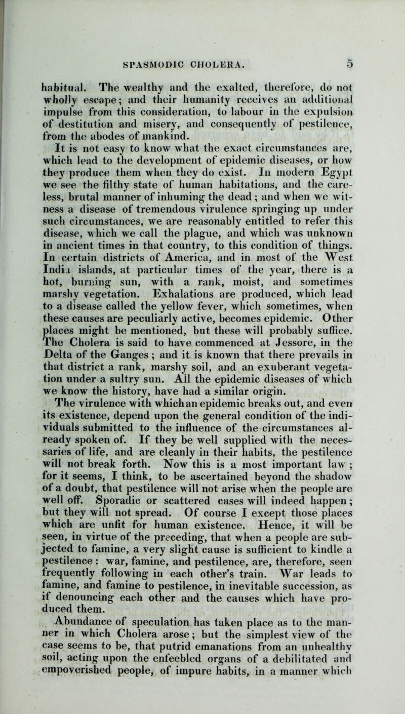 habitual. The wealthy and the exalted, therefore, do not wholly escape; and their humanity receives an additional impulse from this consideration, to labour in the expulsion of destitution and misery, and consequently of pestilence, from the abodes of mankind. It is not easy to know what the exact circumstances are, which lead to the development of epidemic diseases, or how they produce them when they do exist. In modern Egypt we see the filthy state of human habitations, and the care- less, brutal manner of inhuming the dead; and when we wit- ness a disease of tremendous virulence springing up under such circumstances, we are reasonably entitled to refer this disease, which we call the plague, and which was unknown in ancient times in that country, to this condition of things. In certain districts of America, and in most of the West India islands, at particular times of the year, there is a hot, burning sun, with a rank, moist, and sometimes marshy vegetation. Exhalations are produced, which lead to a disease called the yellow fever, which sometimes, when these causes are peculiarly active, becomes epidemic. Other places might be mentioned, but these will probably suffice. The Cholera is said to have commenced at Jessore, in the Delta of the Ganges; and it is known that there prevails in that district a rank, marshy soil, and an exuberant vegeta- tion under a sultry sun. All the epidemic diseases of which we know the history, have had a similar origin. The virulence with which an epidemic breaks out, and even its existence, depend upon the general condition of the indi- viduals submitted to the influence of the circumstances al- ready spoken of. If they be well supplied with the neces- saries of life, and are cleanly in their habits, the pestilence will not break forth. Now this is a most important law ; for it seems, I think, to be ascertained beyond the shadow of a doubt, that pestilence will not arise when the people are well off. Sporadic or scattered cases will indeed happen; but they will not spread. Of course I except those places which are unfit for human existence. Hence, it will be seen, in virtue of the preceding, that when a people are sub- jected to famine, a very slight cause is sufficient to kindle a pestilence : war, famine, and pestilence, are, therefore, seen frequently following in each other’s train. War leads to famine, and famine to pestilence, in inevitable succession, as if denouncing each other and the causes which have pro- duced them. Abundance of speculation has taken place as to the man- ner in which Cholera arose; but the simplest view of the case seems to be, that putrid emanations from an unhealthy soil, acting upon the enfeebled organs of a debilitated and empoverished people, of impure habits, in a manner which