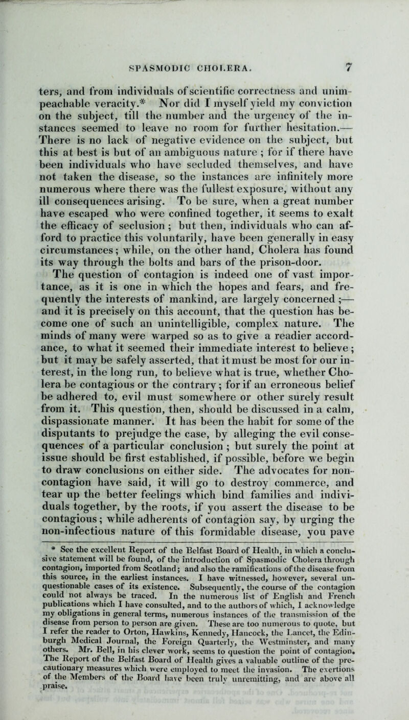 ters, and from individuals of scientific correctness and unim- peachable veracity.* Nor did I myself yield my conviction on the subject, till the number and the urgency of the in- stances seemed to leave no room for further hesitation.— There is no lack of negative evidence on the subject, but this at best is but of an ambiguous nature ; for if there have been individuals who have secluded themselves, and have not taken the disease, so the instances are infinitely more numerous where there was the fullest exposure, without any ill consequences arising. To be sure, when a great number have escaped who were confined together, it seems to exalt the efficacy of seclusion ; but then, individuals who can af- ford to practice this voluntarily, have been generally in easy circumstances; while, on the other hand, Cholera has found its way through the bolts and bars of the prison-door. The question of contagion is indeed one of vast impor- tance, as it is one in which the hopes and fears, and fre- quently the interests of mankind, are largely concerned ;— and it is precisely on this account, that the question has be- come one of such an unintelligible, complex nature. The minds of many were warped so as to give a readier accord- ance, to what it seemed their immediate interest to believe; but it may be safely asserted, that it must be most for our in- terest, in the long run, to believe what is true, whether Cho- lera be contagious or the contrary; for if an erroneous belief be adhered to, evil must somewhere or other surely result from it. This question, then, should be discussed in a calm, dispassionate manner. It has been the habit for some of the disputants to prejudge the case, by alleging the evil conse- quences* of a particular conclusion ; but surely the point at issue should be first established, if possible, before we begin to draw conclusions on either side. The advocates for non - contagion have said, it will go to destroy commerce, and tear up the better feelings which bind families and indivi- duals together, by the roots, if you assert the disease to be contagious; while adherents of contagion say, by urging the non-infectious nature of this formidable disease, you pave * See the excellent Report of the Belfast Board of Health, in which a conclu- sive statement will be found, of the introduction of Spasmodic Cholera through contagion, imported from Scotland; and also the ramifications of the disease from this source, in the earliest instances. I have witnessed, however, several un- questionable cases of its existence. Subsequently, the course of the contagion could not always be traced. In the numerous list of English and French publications which I have consulted, and to the authors of which, I acknowledge my obligations in general terms, numerous instances of the transmission of the disease from person to person are given. These are too numerous to quote, but I refer the reader to Orton, Hawkins, Kennedy, Hancock, the Lancet, the Edin- burgh Medical Journal, the Foreign Quarterly, the Westminster, and many others. Mr. Bell, in his clever work, seems to question the point of contagion. The Report of the Belfast Board of Health gives a valuable outline of the pre- cautionary measures which were employed to meet the invasion. The exertions of the Members of the Board have been trulv unremitting, and are above all praise.