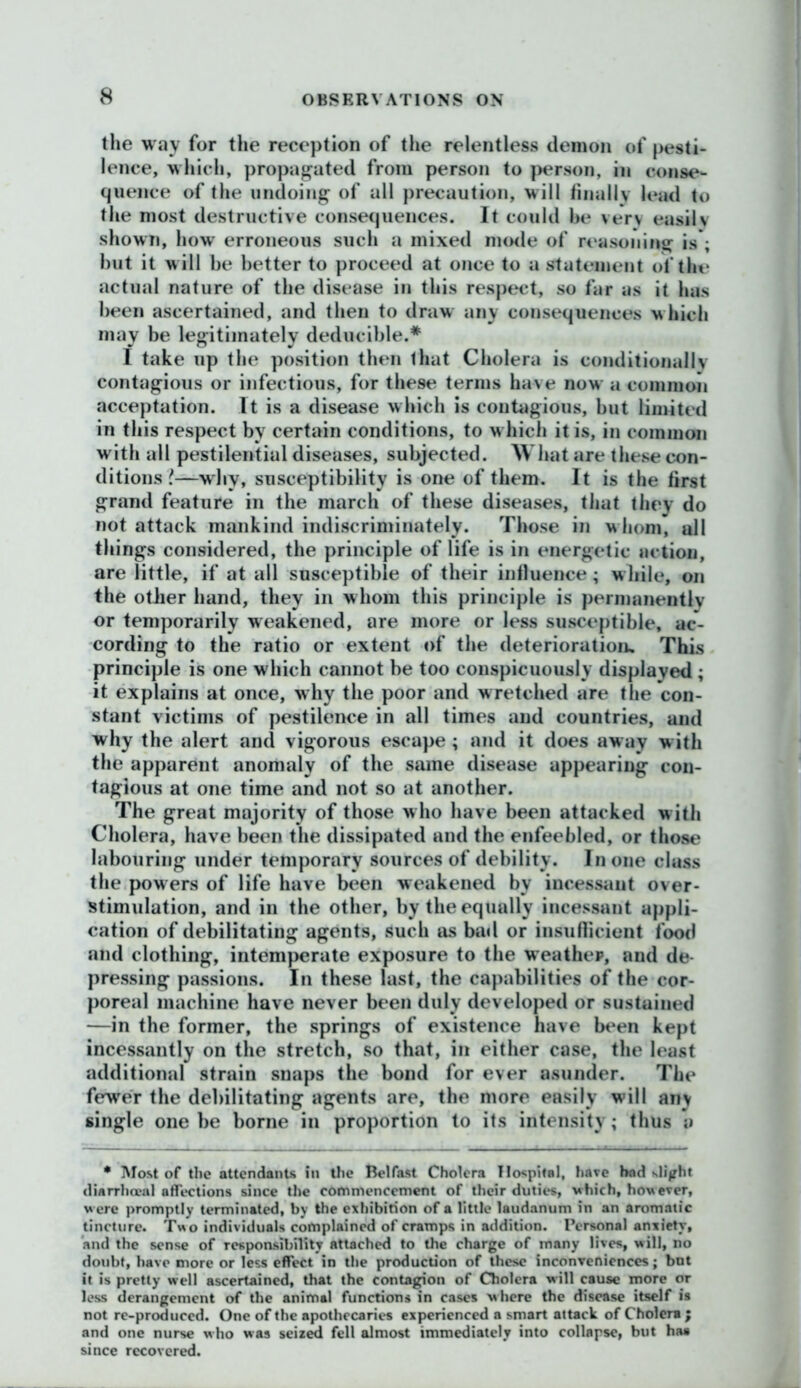 the way for the reception of the relentless demon of pesti- lence, which, propagated from person to person, in conse- quence of the undoing of all precaution, will finally lead to the most destructive consequences. It could he very easily shown, how erroneous such a mixed mode of reasoning is*; but it will be better to proceed at once to a statement of the actual nature of the disease in this respect, so far as it has been ascertained, and then to draw any consequences which may be legitimately deducible.* I take up the position then that Cholera is conditionally contagious or infectious, for these terms have now a common acceptation. It is a disease which is contagious, but limited in this respect by certain conditions, to w hich it is, in common with all pestilential diseases, subjected. What are these con- ditions f.—why, susceptibility is one of them. It is the first grand feature in the march of these diseases, that they do not attack mankind indiscriminately. Those in w hom, all things considered, the principle of life is in energetic action, are little, if at all susceptible of their influence ; w hile, on the other hand, they in whom this principle is permanently or temporarily weakened, are more or less susceptible, ac- cording to the ratio or extent of the deterioration. This principle is one which cannot be too conspicuously displayed ; it explains at once, why the poor and wretched are the con- stant victims of pestilence in all times and countries, and why the alert and vigorous escape ; and it does away with the apparent anomaly of the same disease appearing con- tagious at one time and not so at another. The great majority of those w ho have been attacked w ith Cholera, have been the dissipated and the enfeebled, or those labouring under temporary sources of debility. In one class the powers of life have been weakened by incessant over- stimulation, and in the other, by the equally incessant appli- cation of debilitating agents, such as bad or insufficient food and clothing, intemperate exposure to the weather, and de- pressing passions. In these last, the capabilities of the cor- poreal machine have never been duly developed or sustained —in the former, the springs of existence have been kept incessantly on the stretch, so that, in either case, the least additional strain snaps the bond for ever asunder. The fewer the debilitating agents are, the more easily will any single one be borne in proportion to its intensity; thus a • Most of the attendants in the Belfast Cholera Hospital, have had slight diarrlueal affections since the commencement of their duties, which, how ever, w ere promptly terminated, by the exhibition of a little laudanum in an aromatic tincture. Two individuals complained of cramps in addition. Personal anxiety, and the sense of responsibility attached to the charge of many lives, will, no doubt, have more or less effect in the production of these inconveniences; but it is pretty well ascertained, that the contagion of Cholera will cause more or less derangement of the animal functions in cases where the disease itself is not re-produced. One of the apothecaries experienced a smart attack of Cholera ; and one nurse who was seized fell almost immediately into collapse, but haa since recovered.