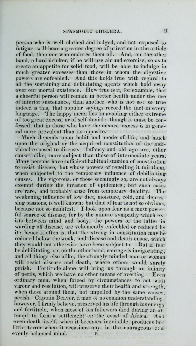 person who is well clothed and lodged, and not exposed to fatigue, will bear a greater degree of privation in the article of food, than one who endures them all. And, on the other hand, a hard drinker, if he will use air and exercise, so as to create an appetite for solid food, will be able to indulge in much greater excesses than those in whom the digestive powers are enfeebled. And this holds true with regard to all the sustaining and debilitating agents which hold sway over our mortal existence. How true is it, for example, that a cheerful person will remain in better health under the use of inferior sustenance, than another who is not so: so true indeed is this, that popular sayings record the fact in every language. The happy mean lies in avoiding either extreme of too great excess, or of self-denial; though it must be con- fessed, that in those who have the means, excess is in gene- ral more prevalent than its opposite. Much depends upon habit and mode of life, and much upon the original or the acquired constitution of the indi- vidual exposed to disease. Infancy and old age are, other causes alike, more subject than those of intermediate years. Many persons have sufficient habitual stamina of constitution to resist disease, but whose powers of repelling it fail them, when subjected to the temporary influence of debilitating causes. The vigorous, or those seemingly so, are not always exempt during the invasion of epidemics ; but such cases are rare, and probably arise from temporary debility. The weakening influence of low diet, moisture, cold, and depres- sing passions, is well known; but that of tear is not so obvious, because not so manifest. I look upon fear as a most power- ful source of disease, for by the minute sympathy which ex- ists between mind and body, the powers of the latter in warding off disease, are vehemently enfeebled or reduced by it; hence it often is, that the strong in constitution may be reduced below the weak, and disease and death ensue, which they would not otherwise have been subject to. But if fear be debilitating, so, on the other hand, courage is invigorating; and all things else alike, the strongly-minded man or woman will resist disease and death, where others would surely perish. Fortitude alone will bring us through an infinity of perils, which we have no other means of averting. Even ordinary men, when forced by circumstances to act with vigour and resolution, will preserve their health and strength, when those around them, not impelled by the same causes, perish. Captain Beaver, a man of no common understanding, however, I firmly believe, preserved his life through his energ y and fortitude, when most of his followers died during an at- tempt to form a settlement on the coast of Africa. And even death itself, when it becomes inevitable, produces but little terror when it occasions any, in the courageous a: d evenly-balanced mind. B