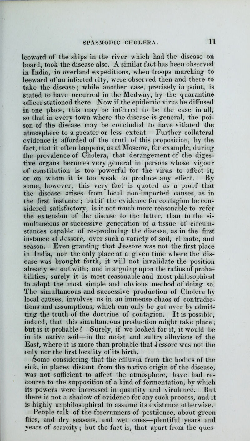 leeward of the ships in the river which had the disease on board, took the disease also. A similar fact has been observed in India, in overland expeditions, when troops marching to leeward of an infected city, were observed then and there to take the disease; while another case, precisely in point, is stated to have occurred in the Medway, by the quarantine officer stationed there. Now if the epidemic virus be diffused in one place, this may be inferred to be the case in all, so that in every town where the disease is general, the poi- son of the disease may be concluded to have vitiated the atmosphere to a greater or less extent. Further collateral evidence is afforded of the truth of this proposition, by the fact, that it often happens, as at Moscow, for example, during the prevalence of Cholera, that derangement of the diges- tive organs becomes very general in persons whose vigour of constitution is too powerful for the virus to affect it, or on whom it is too weak to produce any effect. By some, however, this very fact is quoted as a proof that the disease arises from local non-imported causes, as in the first instance ; but if the evidence for contagion be con- sidered satisfactory, is it not much more reasonable to refer the extension of the disease to the latler, than to the si- multaneous or successive generation of a tissue of circum- stances capable of re-producing the disease, as in the first instance at Jessore, over such a variety of soil, climate, and season. Even granting that Jessore was not the first place in India, nor the only place at a given time where the dis- ease was brought forth, it will not invalidate the position already set out with; and in arguing upon the ratios of proba- bilities, surely it is most reasonable and most philosophical to adopt the most simple and obvious method of doing so. The simultaneous and successive production of Cholera by local causes, involves us in an immense chaos of contradic- tions and assumptions, which can only be got over by admit- ting the truth of the doctrine of contagion. It is possible, indeed, that this simultaneous production might take place; but is it probable l Surely, if we looked for it, it would be in its native soil—in the moist and sultry alluvions of the East, where it is more than probable that Jessore was not the only nor the first locality of its birth. Some considering that the effluvia from the bodies of the sick, in places distant from the native origin of the disease, was not sufficient to affect the atmosphere, have had re- course to the supposition of a kind of fermentation, by which its powers were increased in quantity and virulence. But there is not a shadow of evidence for any such process, and it is highly unphilosophical to assume its existence otherwise. People talk of the forerunners of pestilence, about green flies, and dry seasons, and wet ones—plentiful years and years of scarcity; but the fact is, that apart from the ques-