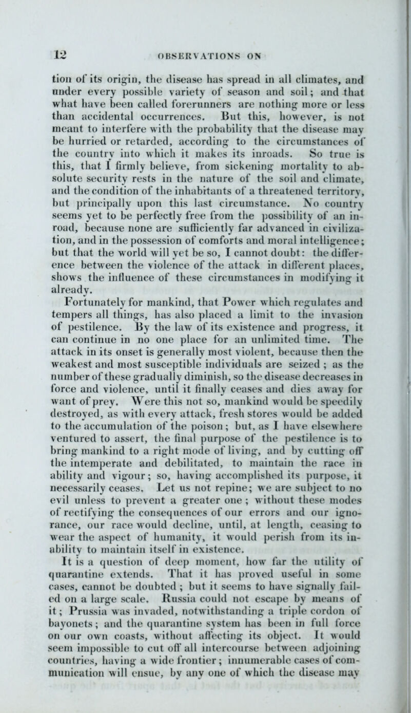 tion of its origin, the disease has spread in all climates, and nnder every possible variety of season and soil; and that what have been called forerunners are nothing more or less than accidental occurrences. But this, however, is not meant to interfere with the probability that the disease may be hurried or retarded, according to the circumstances of the country into which it makes its inroads. So true is this, that I firmly believe, from sickening mortality to ab- solute security rests in the nature of the soil and climate, and the condition of the inhabitants of a threatened territory, but principally upon this last circumstance. No country seems yet to be perfectly free from the possibility of an in- road, because none are sufficiently far advanced in civiliza- tion, and in the possession of comforts and moral intelligence; but that the world will yet be so, I cannot doubt: the differ- ence between the violence of the attack in different places, shows the influence of these circumstances in modifying it already. Fortunately for mankind, that Power which regulates and tempers all things, has also placed a limit to the invasion of pestilence. By the law' of its existence and progress, it can continue in no one place for an unlimited time. The attack in its onset is generally most violent, because then the weakest and most susceptible individuals are seized ; as the number of these gradually diminish, so the disease decreases in force and violence, until it finally ceases and dies aw ay for want of prey. Were this not so, mankind would be speedily destroyed, as with every attack, fresh stores would be added to the accumulation of the poison; but, as I have elsewhere ventured to assert, the final purpose of the pestilence is to bring mankind to a right mode of living, and by cutting off the intemperate and debilitated, to maintain the race in ability and vigour; so, having accomplished its purpose, it necessarily ceases. Let us not repine; we are subject to no evil unless to prevent a greater one ; w ithout these modes of rectifying the consequences of our errors and our igno- rance, our race would decline, until, at length, ceasing to wear the aspect of humanity, it would perish from its in- ability to maintain itself in existence. It is a question of deep moment, how far the utility of quarantine extends. That it has proved useful in some cases, cannot be doubted ; but it seems to have signally fail- ed on a large scale. Russia could not escape by means of it; Prussia was invaded, notwithstanding a triple cordon of bayonets; and the quarantine system has been in full force on our own coasts, without affecting its object. It would seem impossible to cut off all intercourse between adjoining countries, having a wide frontier; innumerable cases of com- munication will ensue, bv any one of which the disease may