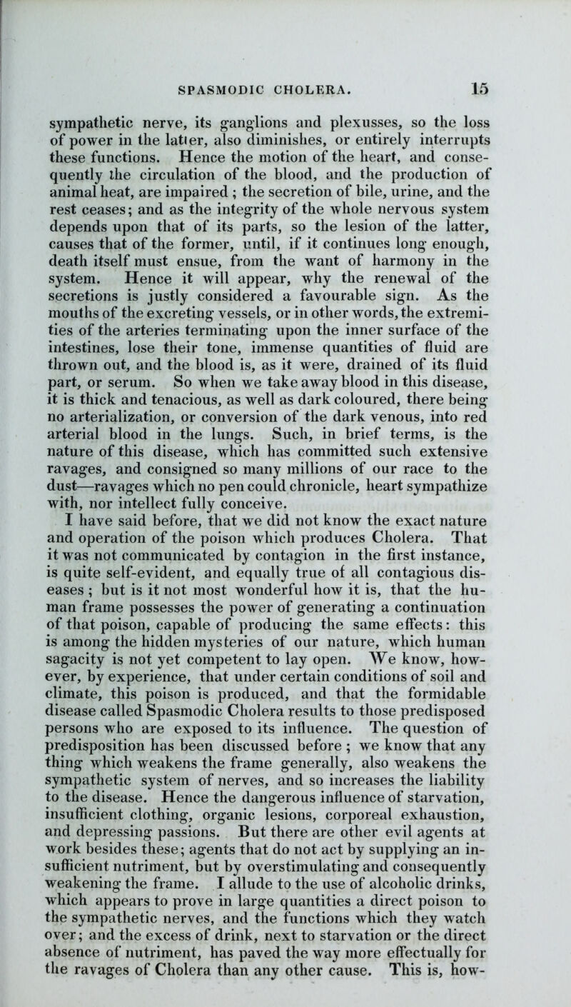 sympathetic nerve, its ganglions and plexusses, so the loss of power in the latier, also diminishes, or entirely interrupts these functions. Hence the motion of the heart, and conse- quently the circulation of the blood, and the production of animal heat, are impaired ; the secretion of bile, urine, and the rest ceases; and as the integrity of the whole nervous system depends upon that of its parts, so the lesion of the latter, causes that of the former, until, if it continues long enough, death itself must ensue, from the want of harmony in the system. Hence it will appear, why the renewal of the secretions is justly considered a favourable sign. As the mouths of the excreting vessels, or in other words, the extremi- ties of the arteries terminating upon the inner surface of the intestines, lose their tone, immense quantities of fluid are thrown out, and the blood is, as it were, drained of its fluid part, or serum. So when we take away blood in this disease, it is thick and tenacious, as well as dark coloured, there being no arterialization, or conversion of the dark venous, into red arterial blood in the lungs. Such, in brief terms, is the nature of this disease, which has committed such extensive ravages, and consigned so many millions of our race to the dust—ravages which no pen could chronicle, heart sympathize with, nor intellect fully conceive. I have said before, that we did not know the exact nature and operation of the poison which produces Cholera. That it was not communicated by contagion in the first instance, is quite self-evident, and equally true of all contagious dis- eases ; but is it not most wonderful how it is, that the hu- man frame possesses the power of generating a continuation of that poison, capable of producing the same effects: this is among the hidden mys teries of our nature, which human sagacity is not yet competent to lay open. We know, how- ever, by experience, that under certain conditions of soil and climate, this poison is produced, and that the formidable disease called Spasmodic Cholera results to those predisposed persons who are exposed to its influence. The question of predisposition has been discussed before ; we know that any thing which weakens the frame generally, also weakens the sympathetic system of nerves, and so increases the liability to the disease. Hence the dangerous influence of starvation, insufficient clothing, organic lesions, corporeal exhaustion, and depressing passions. But there are other evil agents at work besides these; agents that do not act by supplying an in- sufficient nutriment, but by overstimulating and consequently weakening the frame. I allude to the use of alcoholic drinks, w hich appears to prove in large quantities a direct poison to the sympathetic nerves, and the functions which they watch over; and the excess of drink, next to starvation or the direct absence of nutriment, has paved the way more effectually for the ravages of Cholera than any other cause. This is, how-