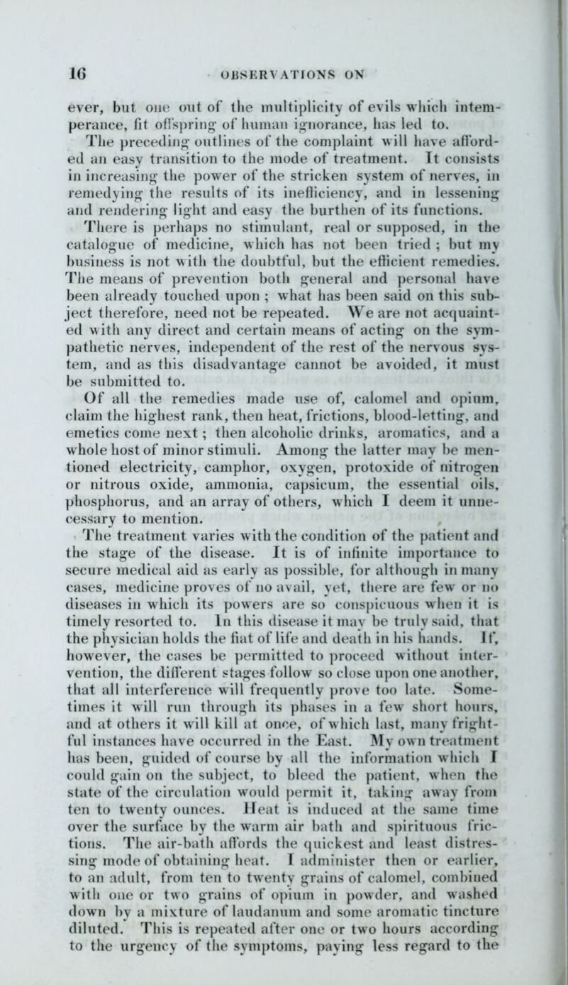 ever, but one out of the multiplicity of evils which intem- perance, fit offspring of human ignorance, has led to. The preceding outlines of the complaint will have afford- ed an easy transition to the mode of treatment. It consists in increasing the power of the stricken system of nerves, in remedying the results of its inefficiency, and in lessening and rendering light and easy the burthen of its functions. There is perhaps no stimulant, real or supposed, in the catalogue of medicine, which has not been tried ; but my business is not with the doubtful, but the efficient remedies. The means of prevention both general and personal have been already touched upon ; what has been said on this sub- ject therefore, need not be repeated. We are not acquaint- ed with any direct and certain means of acting on the sym- pathetic nerves, independent of the rest of the nervous sys- tem, and as this disadvantage cannot be avoided, it must be submitted to. Of all the remedies made use of, calomel and opium„ claim the highest rank, then heat, frictions, blood-letting, and emetics come next; then alcoholic drinks, aromatics, and a whole host of minor stimuli. Among the latter may be men- tioned electricity, camphor, oxygen, protoxide of nitrogen or nitrous oxide, ammonia, capsicum, the essential oils, phosphorus, and an array of others, w hich I deem it unne- cessary to mention. The treatment varies with the condition of the patient and the stage of the disease. It is of infinite importance to secure medical aid as early as possible, for although in many cases, medicine proves of no avail, yet, there are few or no diseases in which its powers are so conspicuous when it is timely resorted to. In this disease it mav be truly said, that the physician holds the fiat of life and death in his hands. If, however, the cases be permitted to proceed without inter- vention, the different stages follow so close upon one another, that all interference will frequently prove too late. Some- times it will run through its phases in a fewT short hours, and at others it w ill kill at once, of w hich last, many fright- ful instances have occurred in the East. My own treatment has been, guided of course by all the information which I could gain on the subject, to bleed the patient, when the state of the circulation would permit it, taking away from ten to twenty ounces. Heat is induced at the same time over the surface by the warm air bath and spirituous fric- tions. The air-bath affords the quickest and least distres- sing mode of obtaining heat. I administer then or earlier, to an adult, from ten to twenty grains of calomel, combined with one or two grains of opium in powder, and washed down by a mixture of laudanum and some aromatic tincture diluted. This is repeated after one or two hours according to the urgency of the symptoms, paying less regard to the