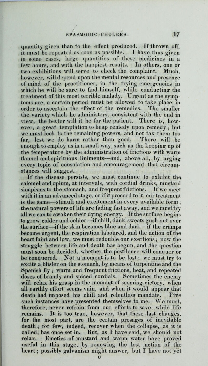 quantity given than to the effect produced. If thrown off, it must be repeated as soon as possible. I haye thus given in some cases, large quantities of these medicines in a few hours, and with the happiest results. In others, one or two exhibitions will serve to check the complaint. Much, however, will depend upon the mental resources and presence of mind of the practitioner, in the trying emergencies in which he will be sure to find himself, while conducting the treatment of this most terrible malady. Urgent as the symp- toms are, a certain period must be allowed to take place, in order to ascertain the effect of the remedies. The smaller the variety which he administers, consistent with the end in view, the better will it be for the patient. There is, how- ever, a great temptation to heap remedy upon remedy; but we must look to the remaining powers, and not tax them too far, lest we do harm rather than good. There will be enough to employ us in a small way, such as the keeping up of the temperature by the administration of frictions with warm flannel and spirituous liniments—and, above all, by urging every topic of consolation and encouragement that circum stances will suggest. If the disease persists, we must continue to exhibit the calomel and opium, at intervals, with cordial drinks, mustard sinapisms to the stomach, and frequent frictions. If we meet with it in an advanced stage, or if it proceed to it, our treatment is the same—stimuli and excitement in every available form ; the natural powers of life are fading fast away, and we must try all we can to awaken their dying energy. If the surface begins to grow colder and colder—if chill, dank sweats gush out over the surface—if the skin becomes blue and dark—if the cramps become urgent, the respiration laboured, and the action of the heart faint and low, we must redouble our exertions; now the struggle between life and death has begun, and the question must soon be decided, whether the pestilence will conquer or be conquered. Not a moment is to be lost; we must try to excite a blister on the stomach, by means of turpentine and the Spanish fly ; warm and frequent frictions, heat, and repeated doses of brandy and spiced cordials. Sometimes the enemy will relax his grasp in the moment of seeming victory, when all earthly effort seems vain, and when it would appear that death had imposed his chill and relentless mandate. Five such instances have presented themselves to me. We must, therefore, never refrain from our efforts to save, while life remains. It is too true, however, that these last changes, for the most part, are the certain presages of inevitable death; for few, indeed, recover when the collapse, as it is called, has once set in. But, as I have said, we should not relax. Emetics of mustard and warm water have proved useful in this stage, by renewing the lost action of the heart; possibly galvanism might answer, but I have not yet c