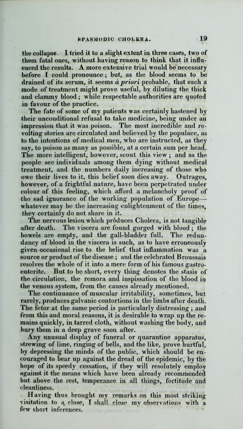 the collapse. I tried it to a slight extent in three cases, two of them fatal ones, without having reason to think that it influ- enced the results. A more extensive trial would be necessary before I could pronounce; but, as the blood seems to be drained of its serum, it seems a priori probable, that such a mode of treatment might prove useful, by diluting the thick and clammy blood ; while respectable authorities are quoted in favour of the practice. The fate of some of my patients was certainly hastened by their unconditional refusal to take medicine, being under an impression that it was poison. The most incredible and re- volting stories are circulated and believed by the populace, as to the intentions of medical men, who are instructed, as they say, to poison as many as possible, at a certain sum per head. The more intelligent, however, scout this view ; and as the people see individuals among them dying without medical treatment, and the numbers daily increasing of those who owe their lives to it, this belief soon dies away. Outrages, however, of a frightful nature, have been perpetrated under colour of this feeling, which afford a melancholy proof of the sad ignorance of the working population of Europe—- whatever may be the increasing enlightenment of the times, they certainly do not share in it. The nervous lesion which prbduces Cholera, is not tangible after death. The viscera are found gorged with blood ; the bowels are empty, and the gall-bladder full. The redun- dancy of blood in the viscera is such, as to have erroneously given occasional rise to the belief that inflammation was a source or product of the disease ; and the celebrated Broussais resolves the whole of it into a mere form of his famous gastro- enterite. But to be short, every thing denotes the stasis of the circulation, the remora and inspissation of the blood in the venous system, from the causes already mentioned. The continuance of muscular irritability, sometimes, but rarely, produces galvanic contortions in the limbs after death. The fetor at the same period is particularly distressing; and from this and moral reasons, it is desirable to wrap up the re- mains quickly, in tarred cloth, without washing the body, and bury them in a deep grave soon after. Any unusual display of funeral or quarantine apparatus, strewing of lime, ringing of bells, and the like, prove hurtful, by depressing the minds of the public, which should be en- couraged to bear up against the dread of the epidemic, by the hope of its speedy cessation, if they will resolutely employ against it the means which have been already recommended but above the rest, temperance in all things, fortitude and cleanliness. Having thus brought my remarks on this most striking visitation to a. close, I shall close mv observations with a few short inferences.