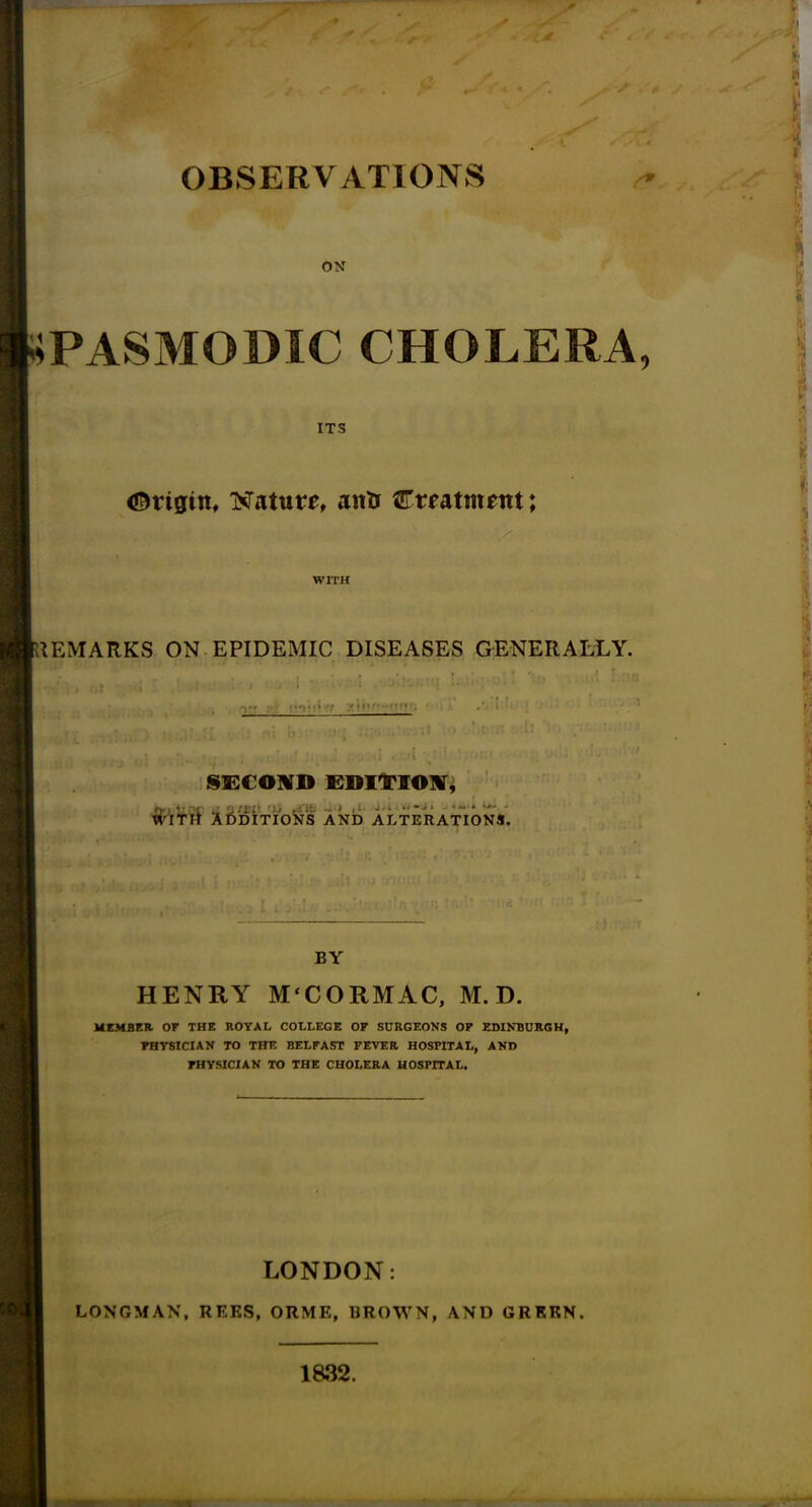 ON PASMODIC CHOLERA, ITS Origin, Nature anti Cmtmrot; WITH REMARKS ON EPIDEMIC DISEASES GENERALLY. •' , . , i • i : • -;i' u :> , r* • ■ i « u uj 3Jj« •• •'y‘ ill *l;> SECOND EDITION, tf'lTtf ADDITIONS AND ALTERATIONS. BY HENRY M‘CORMAC, M. D. MEMBER OF THE ROYAL COLLEGE OF SURGEONS OF EDINBURGH, PHYSICIAN TO THE BELFAST FEVER HOSPITAL, AND PHYSICIAN TO THE CHOLERA HOSPITAL. LONDON: LONGMAN, REES, ORME, BROWN, AND GREEN. 1832.