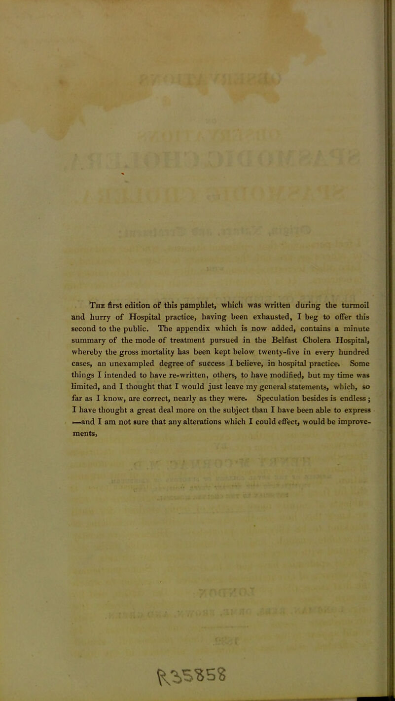 The first edition of this pamphlet, which was written during the turmoil and hurry of Hospital practice, having been exhausted, I beg to offer this second to the public. The appendix which is now added, contains a minute summary of the mode of treatment pursued in the Belfast Cholera Hospital, whereby the gross mortality has been kept below twenty-five in every hundred cases, an unexampled degree of success I believe, in hospital practice. Some things I intended to have re-written, others, to have modified, but my time was limited, and I thought that I would just leave my general statements, which, so far as I know, are correct, nearly as they were. Speculation besides is endless; I have thought a great deal more on the subject than I have been able to express —and I am not sure that any alterations which I could effect, would be improve- ments.