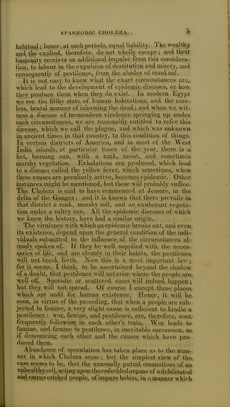 habitual; hence, at such periods, equal liability. Tfy.e wealthy, and the exacted, therefore,’ do not wholly escape; and their humanity receives an additional impulse from this considera- tion, to labour in the expulsion of destitution and misery, and consequently of pestilence, from the abodes of mankind. It is not easy to know what the exact circumstances are, which lead to the development of epidemic diseases, or how they produce them when they do exist. In modern Egypt we see the filthy state of human habitations, and the care - less, brutal manner of inhuming the dead ; and when we wit- ness a disease of tremendous virulence springing up under such circumstances, we are reasonably entitled to refer this disease, which we call the plague, and which was unknown in ancient times in that country, to this, condition of things. In certain districts of America, and in most of the West India islands, at particular times of the year, there is a hot, burning sun, with a rank, moist, and sometimes marshy vegetation. Exhalations are produced, which lead to a disease called the yellow fever, which sometimes, when these causes are peculiarly active, becomes, epidemic. Other instances might be mentioned, but these will probably suffice. The Cholera is said to have commenced at Jessore, in the delta of the Ganges ; and it is known that there prevails in that district a rank, marshy soil, and an exuberant vegeta- tion under a sultry sun. Ail the epidemic diseases of which we know the history, have had a similar origin. The virulence with which an epidemic breaks out, and even its existence, depend upon the general condition of the indi- viduals submitted to the influence of the circumstances al- ready spoken of. If they be well supplied with the neces- saries of life, and are cleanly in their habits, the pestilence will not break forth. Now this is a most important law ; for it seems, I think, to be ascertained beyond the shadow of a doubt, that pestilence will not arise where the people are well off. Sporadic or scattered cases will indeed, happen; but they will not spread. Of course I except those places which are unfit for human existence. Henge, it will, be seen, in virtue of the preceding, that when a people are sub- jected to famine, a very slight cause is sufficient to kindle a pestilence : war, famine, and pestilence, are, therefore, seen frequently following in each other’s train. Way leads to famine, and famine to pestilence, in inevitable succession, as if denouncing each other and the causes which have pro- duced them. Abundance of speculation has. taken place as to the man- ner in which Cholera arose; but the simplest view of the. case seems to be, that the unusually putrid emanations of an unhealthy soil, acting upon the enfeebled organs of a debilibated andempQverished people, of impure habits, in a manner which