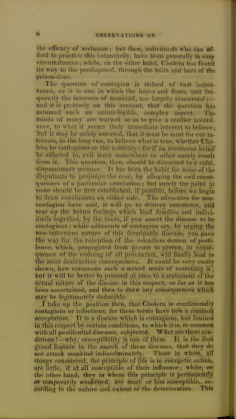 the efficacy of seclusion ; but then, individuals who can af- ford to practice this voluntarily, have been generally in easy circumstances; while, oh the other hand, Cholera has found its way to the predisposed, through the bolts and bars of the prison-door. The question of contagion is indeed of vast impor- tance, as it is one in which the hopes and fears, and fre- quently the interests of mankind, are largely concerned ;— and it is precisely on this account, that the question has assumed such an unintelligible, complex aspect. The minds of many are warped so as to give a readier accord- ance, to what it seems their immediate interest to believe ; but it may be safely asserted, that it must be most for our in- terests, in the long run, to believe what is true, whether Cho- lera be contagious or the contrary; for if an erroneous belief be adhered to, evil must somewhere or other surely result from it. This question, then, should be discussed in a calm, dispassionate manner. It has been the habit for some of the disputants to prejudge the case, by alleging the evil conse- quences of a particular conclusion ; but surely the point at issue should be first established, if possible, before we begin to draw conclusions on either side. The advocates for non- contagion have said, it will go to destroy commerce, and tear up the better feelings which bind families and indivi- duals together, by the roots, if you assert the disease to be contagious ; while adherents of contagion say, by urging the hOn-infectious nature of this formidable disease, you pave the way for the reception of the relentless demon of pesti- lence, which, propagated from person to person, in conse- quence of the undoing of all precaution, will finally lead to the most destructive consequences. It could be very easily shown, how erroneous such a mixed mode of reasoning is ; but it will be better to proceed at once to a statement of the actual nature of the disease in this respect, so far as it has been ascertained, and then to draw any consequences which may be legitimately deducible. I take up the position then, that Cholera is conditionally contagious or infectious, for these terms have now a common acceptation. It is a disease which is contagious, but limited in this respect by certain conditions* to which it is, in common with all pestilential diseases, subjected. Wliat are these con- ditions?—why, susceptibility is one of them. It is the first grand feature in the march of these diseases, that they do not attack mankind indiscriminately. ThoSe in whom, all things considered, the principle of life is in energetic action, are little, if at all susceptible of their influence; while, on the other hand, they in whom this principle is perman'ently dr temporarily weakened, are more or less susceptible, ac- cording to the nature and extent of the deterioration. This