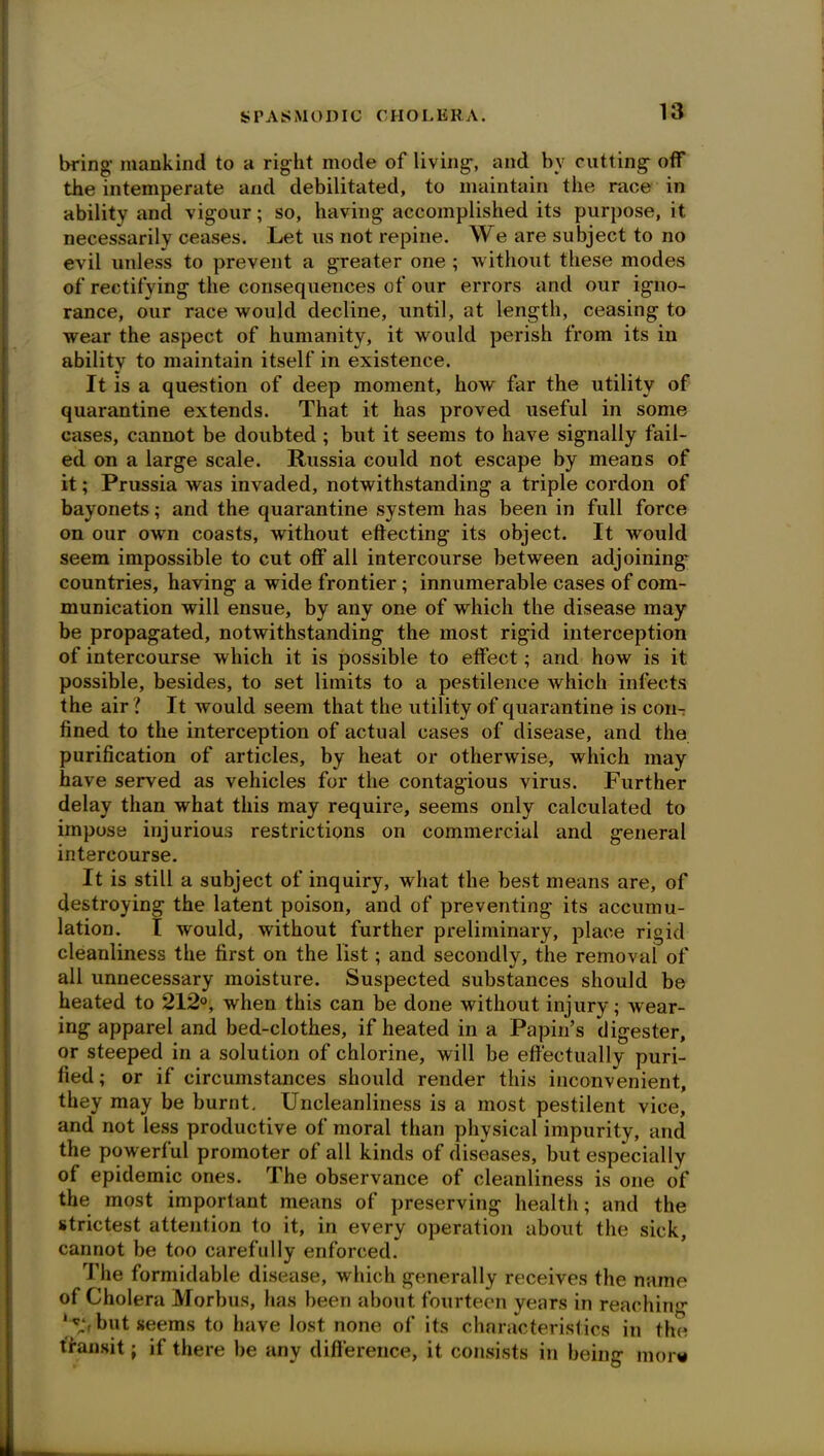 bring- mankind to a right mode of living, and bv cutting off the intemperate and debilitated, to maintain the race in ability and vigour; so, having accomplished its purpose, it necessarily ceases. Let us not repine. We are subject to no evil unless to prevent a greater one ; without these modes of rectifying the consequences of our errors and our igno- rance, our race would decline, until, at length, ceasing to wear the aspect of humanity, it would perish from its in ability to maintain itself in existence. It is a question of deep moment, how far the utility of quarantine extends. That it has proved useful in some cases, cannot be doubted ; but it seems to have signally fail- ed on a large scale. Russia could not escape by means of it; Prussia was invaded, notwithstanding a triple cordon of bayonets; and the quarantine system has been in full force on our own coasts, without effecting its object. It would seem impossible to cut off all intercourse between adjoining' countries, having a wide frontier; innumerable cases of com- munication will ensue, by any one of which the disease may be propagated, notwithstanding the most rigid interception of intercourse which it is possible to effect; and how is it possible, besides, to set limits to a pestilence which infects the air? It would seem that the utility of quarantine is con- fined to the interception of actual cases of disease, and the purification of articles, by heat or otherwise, which may have served as vehicles for the contagious virus. Further delay than what this may require, seems only calculated to impose injurious restrictions on commercial and general intercourse. It is still a subject of inquiry, what the best means are, of destroying the latent poison, and of preventing its accumu- lation. I would, without further preliminary, place rigid cleanliness the first on the list; and secondly, the removal of all unnecessary moisture. Suspected substances should be heated to 212°, when this can be done without injury; wear- ing apparel and bed-clothes, if heated in a Papin’s digester, or steeped in a solution of chlorine, will be effectually puri- fied; or if circumstances should render this inconvenient, they may be burnt. Uncleanliness is a most pestilent vice, and not less productive of moral than physical impurity, and the powerful promoter of all kinds of diseases, but especially of epidemic ones. The observance of cleanliness is one of the most important means of preserving health; and the strictest attention to it, in every operation about the sick, cannot be too carefully enforced. The formidable disease, which generally receives the name of Cholera Morbus, has been about fourteen years in reaching but seems to have lost none of its characteristics in the transit; if there be any difference, it consists in being mors