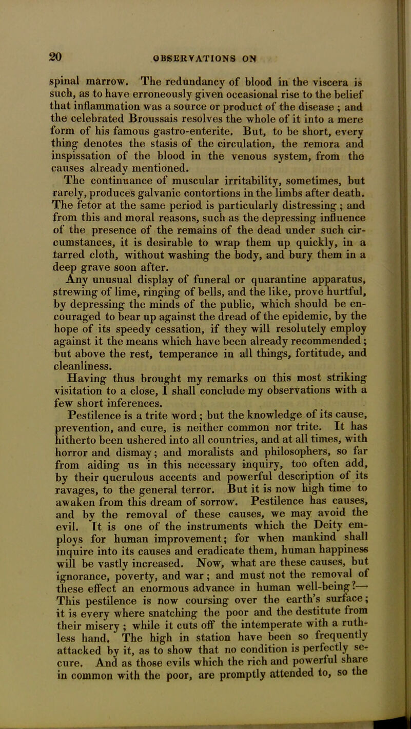 spinal marrow. The redundancy of blood in the viscera is such, as to have erroneously given occasional rise to the belief that inflammation was a source or product of the disease ; and the celebrated Broussais resolves the whole of it into a mere form of his famous gastro-enterite. But, to be short, every thing denotes the stasis of the circulation, the remora and inspissation of the blood in the venous system, from the causes already mentioned. The continuance of muscular irritability, sometimes, but rarely, produces galvanic contortions in the limbs after death. The fetor at the same period is particularly distressing; and from this and moral reasons, such as the depressing influence of the presence of the remains of the dead under such cir- cumstances, it is desirable to wrap them up quickly, in a tarred cloth, without washing the body, and bury them in a deep grave soon after. Any unusual display of funeral or quarantine apparatus, strewing of lime, ringing of bells, and the like, prove hurtful, by depressing the minds of the public, which should be en- couraged to bear up against the dread of the epidemic, by the hope of its speedy cessation, if they will resolutely employ against it the means which have been already recommended; but above the rest, temperance in all things, fortitude, and cleanliness. Having thus brought my remarks on this most striking visitation to a close, I shall conclude my observations with a few short inferences. Pestilence is a trite word; but the knowledge of its cause, prevention, and cure, is neither common nor trite. It has hitherto been ushered into all countries, and at all times, with horror and dismay; and moralists and philosophers, so far from aiding us in this necessary inquiry, too often add, by their querulous accents and powerful description of its ravages, to the general terror. But it is now high time to awaken from this dream of sorrow. Pestilence has causes, and by the removal of these causes, we may avoid the evil. It is one of the instruments which the Deity em- ploys for human improvement; for when mankind shall inquire into its causes and eradicate them, hxxman happiness will be vastly increased. Now, what are these causes, but ignorance, poverty, and war; and must not the removal of these effect an enormous advance in hximan well-being?— This pestilence is now coursing over the earth’s surface; it is every where snatching the poor and the destitxite from their misery ; while it cuts off the intemperate with a ruth- less hand. The high in station have been so freqxxently attacked by it, as to show that no condition is perfectly se- cure. And as those evils which the rich and powerful share in common with the poor, are promptly attended to, so the