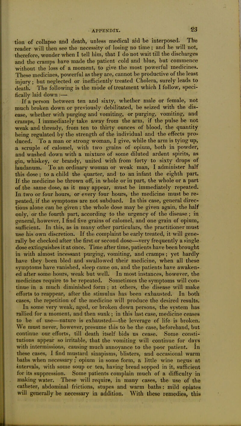 tlon of collapse and death, unless medical aid be interposed. The reader will then see the necessity of losing no time; and he will not, therefore, wonder when I tell him, that I do not wait till the discharges and the cramps have made the patient cold and blue, but commence without the loss of a moment, to give the most powerful medicines. These medicines, powerful as they are, cannot be productive of the least injury; but neglected or inefficiently treated Cholera, surely leads to death. The following is the mode of treatment which I follow, speci- fically laid down:— If a person between ten and sixty, whether male or female, not much broken down or previously debilitated, be seized with the dis- ease, whether with purging and vomiting, or purging, vomiting, and cramps, I immediately take away from the arm, if the pulse be not weak and thready, from ten to thirty ounces of blood, the quantity being regulated by the strength of the individual and the effects pro- duced. To a man or strong woman, I give, while the arm is tying up, a scruple of calomel, with two grains of opium, both in powder, and washed down with a mixture of some diluted ardent spirits, as gin, whiskey, or brandy, united with from forty to sixty drops of laudanum. To an ordinary woman or weak man, I administer half this dose; to a child the quarter, and to an infant the eighth part. If the medicine be thrown off, in whole or in part, the whole or a part of the same dose, as it may appear, must be immediately repeated. In two or four hours, or every four hours, the medicine must be re- peated, if the symptoms are not subdued. In this case, general direc- tions alone can be given : the whole dose may be given again, the half only, or the fourth part, according to the urgency of the disease ; in general, however, I find five grains of calomel, and one grain of opium, sufficient. In this, as in many other particulars, the practitioner must use his own discretion. If the complaint be early treated, it will gene- rally be checked after the first or second dose—very frequently a single dose extinguishes it at once. Time after time, patients have been brought in with almost incessant purging, vomiting, and cramps; yet hardly have they been bled and swallowed their medicine, when all these symptoms have vanished, sleep came on, and the patients have awaken- ed after some hours, weak but well. In most instances, however, the medicines require to be repeated. Sometimes the symptoms will con- tinue in a much diminished form ; at others, the disease will make efforts to reappear, after the stimulus has been exhausted. In both cases, the repetition of the medicine will produce the desired results. In some very weak, aged, or broken down persons, the system has rallied for a moment, and then sunk ; in this last case, medicine ceases to be of use—nature is exhausted—the leverage of life is broken. We must never, however, presume this to be the case, beforehand, but continue our efforts, till death itself bids us cease. Some consti- tutions appear so irritable, that the vomiting will continue for days with intermissions, causing much annoyance to the poor patient. In these cases, I find mustard sinapisms, blisters, and occasional warm baths when necessary ; opium in some form, a little wine negus at intervals, with some soup or tea, having bread sopped in it, sufficient for its suppression. Some patients complain much of a difficulty in making water. These will require, in many cases, the use of the catheter, abdominal frictions, stupes and warm baths: mild opiates will generally be necessary in addition. With these remedies, this