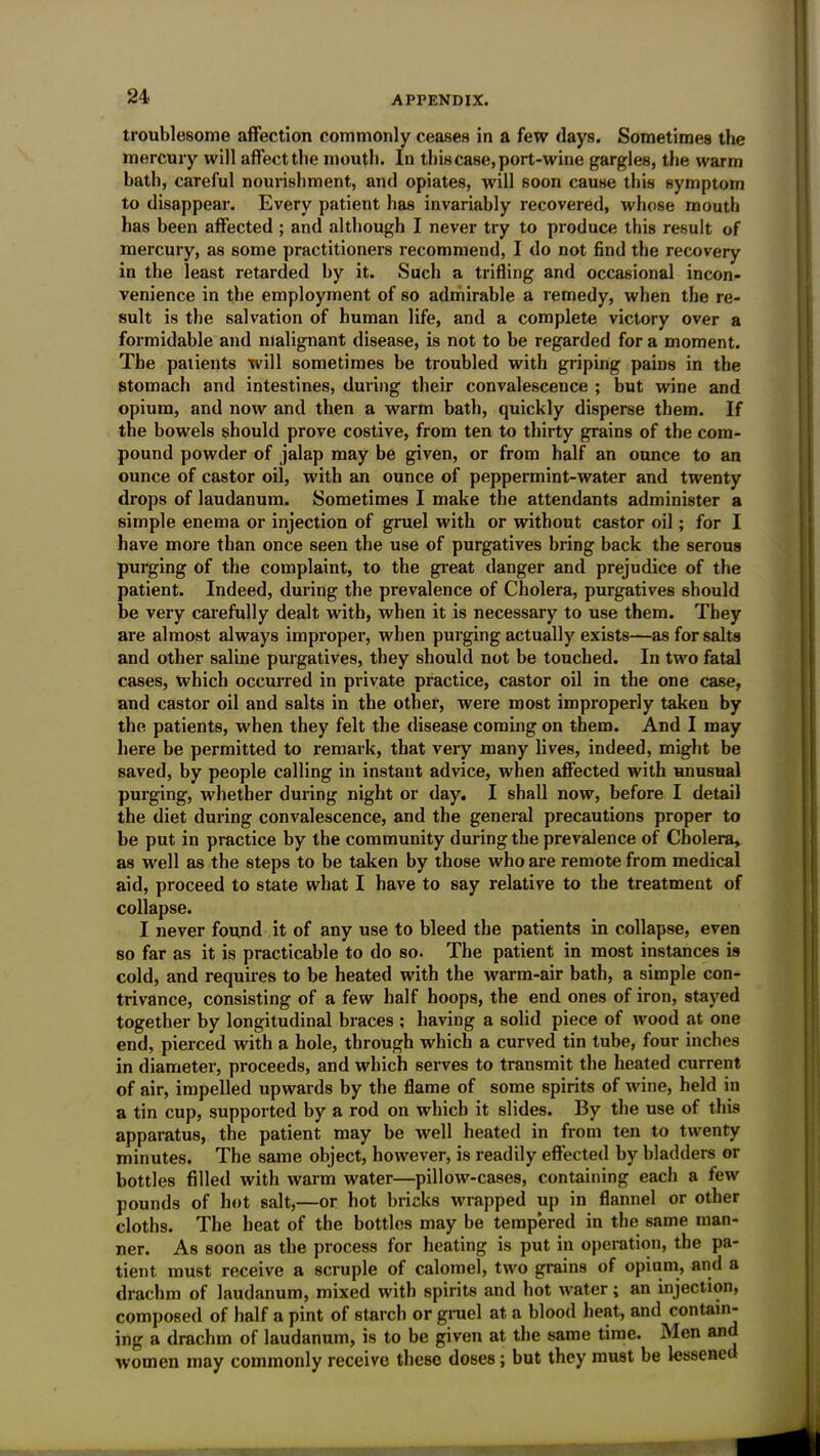 troublesome affection commonly ceases in a few days. Sometimes the mercury will affect the mouth. In this case, port-wine gargles, the warm bath, careful nourishment, and opiates, will soon cause this symptom to disappear. Every patient has invariably recovered, whose mouth has been affected ; and although I never try to produce this result of mercury, as some practitioners recommend, I do not find the recovery in the least retarded by it. Such a trifling and occasional incon- venience in the employment of so admirable a remedy, when the re- sult is the salvation of human life, and a complete victory over a formidable and malignant disease, is not to be regarded for a moment. The patients will sometimes be troubled with griping pains in the stomach and intestines, during their convalescence ; but wine and opium, and now and then a warm bath, quickly disperse them. If the bowels should prove costive, from ten to thirty grains of the com- pound powder of jalap may be given, or from half an ounce to an ounce of castor oil, with an ounce of peppermint-water and twenty drops of laudanum. Sometimes I make the attendants administer a simple enema or injection of gruel with or without castor oil; for I have more than once seen the use of purgatives bring back the serous purging of the complaint, to the great danger and prejudice of the patient. Indeed, during the prevalence of Cholera, purgatives should be very carefully dealt with, when it is necessary to use them. They are almost always improper, when purging actually exists—as for salts and other saline purgatives, they should not be touched. In two fatal cases, which occurred in private practice, castor oil in the one case, and castor oil and salts in the other, were most improperly taken by the patients, when they felt the disease coming on them. And I may here be permitted to remark, that very many lives, indeed, might be saved, by people calling in instant advice, when affected with Hnusual purging, whether during night or day. I shall now, before I detail the diet during convalescence, and the general precautions proper to be put in practice by the community during the prevalence of Cholera, as well as the steps to be taken by those who are remote from medical aid, proceed to state what I have to say relative to the treatment of collapse. I never found it of any use to bleed the patients in collapse, even so far as it is practicable to do so. The patient in most instances is cold, and requires to be heated with the warm-air bath, a simple con- trivance, consisting of a few half hoops, the end ones of iron, stayed together by longitudinal braces ; having a solid piece of wood at one end, pierced with a hole, through which a curved tin tube, four inches in diameter, proceeds, and which serves to transmit the heated current of air, impelled upwards by the flame of some spirits of wine, held in a tin cup, supported by a rod on which it slides. By the use of this apparatus, the patient may be well heated in from ten to twenty minutes. The same object, however, is readily effected by bladders or bottles filled with warm water—pillow-cases, containing each a few pounds of hot salt,—or hot bricks wrapped up in flannel or other cloths. The heat of the bottles may be tempered in the same man- ner. As soon as the process for heating is put in operation, the pa- tient must receive a scruple of calomel, two grains of opium, and a drachm of laudanum, mixed with spirits and hot water; an injection, composed of half a pint of 6tarch or gruel at a blood heat, and contain- ing a drachm of laudanum, is to be given at the same time. Men and women may commonly receive theso doses; but they must be lessene