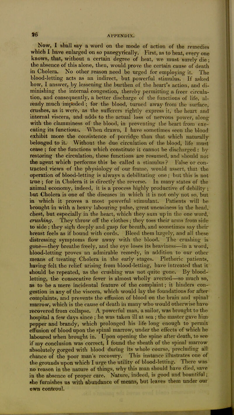 J6 Now, I shall say a word on the mode of action of the remedies which I have enlarged on so panegyrically. First, as to heat, every one knows, that, without a certain degree of heat, we must surely die; the absence of this alone, then, would prove the certain cause of death in Cholera. No other reason need be urged for employing it. The blood-letting acts as an indirect, but powerful stimulus. If asked how, I answer, by lessening the burthen of the heart’s action, and di- minishing the internal congestion, thereby permitting a freer circula- tion, and consequently, a better discharge of the functions of life, al- ready much impeded ; for the blood, turned away from the surface, crushes, as it were, as the sufferers rightly express it, the heart and internal viscera, and adds to the actual loss of nervous power, along with the clamminess of the blood, in preventing the heart from exe- cuting its functious. When drawn, I have sometimes seen the blood exhibit more the consistence of porridge than that which naturally belonged to it. Without the due circulation of the blood, life must cease ; for the functions which constitute it cannot be discharged : by restoring the circulation, these functions are resumed, and should not the agent which performs this be called a stimulus ? False or con- tracted views of the physiology of our frame, would assert, that the operation of blood-letting is always a debilitating one ; but this is not true ; for in Cholera it is directly the reverse. In many states of the animal economy, indeed, it is a process highly productive of debility ; but Cholera is one of the diseases in which it is not only not so, but in which it proves a most powerful stimulant. Patients will be brought in with a heavy labouring pulse, great uneasiness in the head, chest, but especially in the heart, which they sum up in the one word, crushing. They throw off the clothes; they toss their arms from side to side; they sigh deeply and gasp for breath, and sometimes say their breast feels as if bound with cords. Bleed them largely, and all these distressing symptoms flow away with the blood. The crushing is gone—they breathe freely, and. the eye loses its heaviness—in a word, blood-letting proves an admirable remedy, in addition to our other means of treating Cholera in the early stages. Plethoric patients, having felt the relief arising from blood-letting, have intreated that it should be repeated, as the crushing was not quite gone. By blood- letting, the consecutive fever is almost wholly averted—so much so, as to be a mere incidental feature of the complaint; it hinders con- gestion in any of the viscera, which would lay the foundations for after complaints, and prevents the effusion of blood on the brain and spinal marrow, which is the cause of death in many who would otherwise have recovered from collapse. A powerful man, a sailor, was brought to the hospital a few days since ; he was taken ill at sea ; the master gave him pepper and brandy, which prolonged his life long enough to permit eflnsion of blood upon the spinal marrow, under the effects of which he laboured when brought in. Upon opening the spine after death, to see if my conclusion was correct, I found the sheath of the spinal marrow absolutely gorged with blood during its whole course, precluding all chance of the poor man’s recovery. This instance illustrates one of the grounds upon which I urge the utility of blood-letting. 1 here was no reason in the nature of things, why this man should have died, save in the absence of proper care. Nature, indeed, is good and bountiful; ehe furnishes us with abundance of means, but leaves them under our own controul.