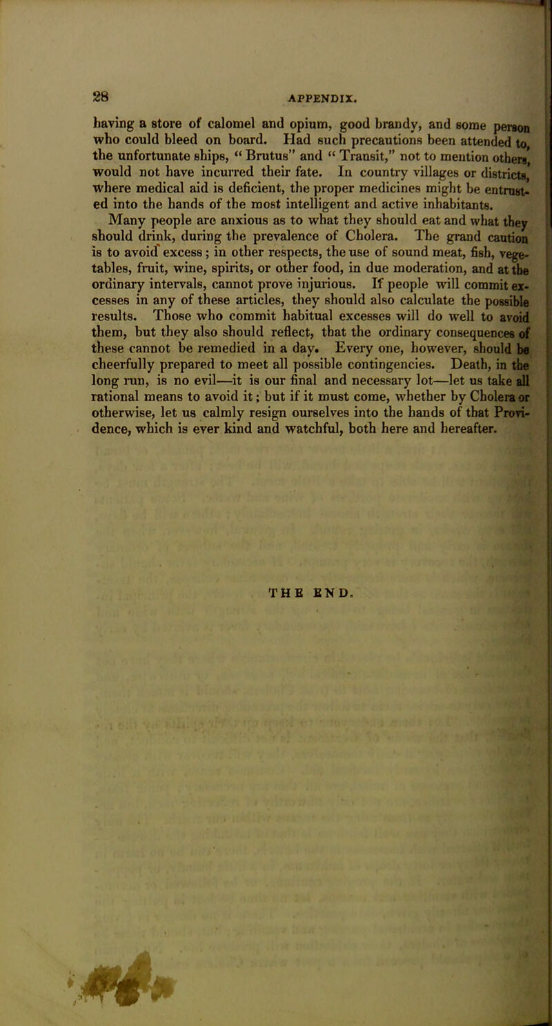 having a store of calomel and opium, good brandy, and some person who could bleed on board. Had such precautions been attended to the unfortunate ships, “ Brutus” and “ Transit,” not to mention others would not have incurred their fate. In country villages or districts, where medical aid is deficient, the proper medicines might be entrust- ed into the hands of the most intelligent and active inhabitants. Many people are anxious as to what they should eat and what they should drink, during the prevalence of Cholera. The grand caution is to avoid' excess; in other respects, the use of sound meat, fish, vege- tables, fruit, wine, spirits, or other food, in due moderation, and at the ordinary intervals, cannot prove injurious. If people will commit ex- cesses in any of these articles, they should also calculate the possible results. Those who commit habitual excesses will do well to avoid them, but they also should reflect, that the ordinary consequences of these cannot be remedied in a day. Every one, however, should be cheerfully prepared to meet all possible contingencies. Death, in the long run, is no evil—it is our final and necessary lot—let us take all rational means to avoid it; but if it must come, whether by Cholera or otherwise, let us calmly resign ourselves into the hands of that Provi- dence, which is ever kind and watchful, both here and hereafter.