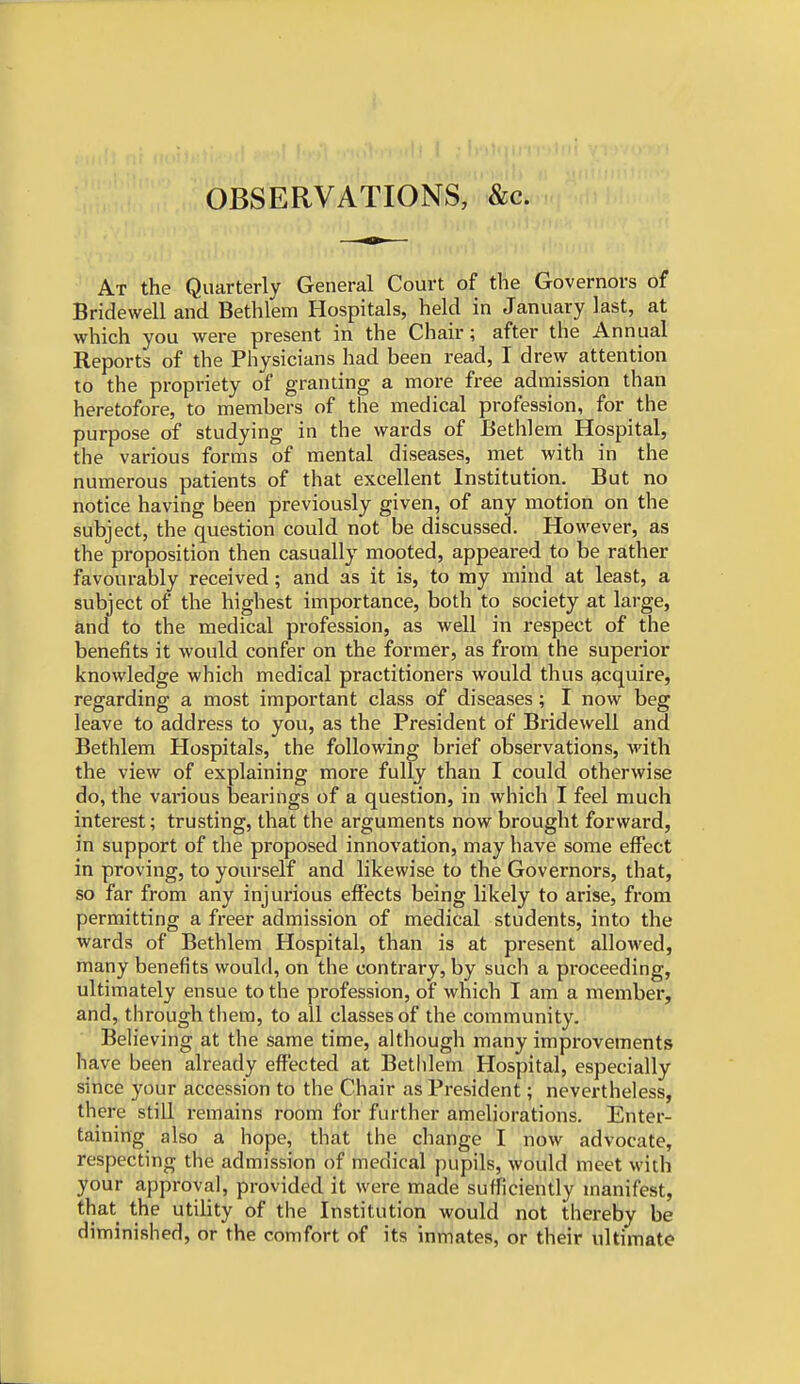 OBSERVATIONS, &c. At the Quarterly General Court of the Governors of Bridewell and Bethlem Hospitals, held in January last, at which you were present in the Chair; after the Annual Reports of the Physicians had been read, I drew attention to the propriety of granting a more free admission than heretofore, to members of the medical profession, for the purpose of studying in the wards of Bethlem Hospital, the various forms of mental diseases, met with in the numerous patients of that excellent Institution. But no notice having been previously given, of any motion on the subject, the question could not be discussed. However, as the proposition then casually mooted, appeared to be rather favourably received; and as it is, to my mind at least, a subject of the highest importance, both to society at large, and to the medical profession, as well in respect of the benefits it would confer on the former, as from the superior knowledge which medical practitioners would thus acquire, regarding a most important class of diseases; I now beg leave to address to you, as the President of Bridewell and Bethlem Hospitals, the following brief observations, with the view of explaining more fully than I could otherwise do, the various bearings of a question, in which I feel much interest; trusting, that the arguments now brought forward, in support of the proposed innovation, may have some effect in proving, to yourself and likewise to the Governors, that, so far from any injurious effects being likely to arise, from permitting a freer admission of medical students, into the wards of Bethlem Hospital, than is at present allowed, many benefits would, on the contrary, by such a proceeding, ultimately ensue to the profession, of which I am a member, and, through them, to all classes of the community. Believing at the same time, although many improvements have been already effected at Bethlem Hospital, especially since your accession to the Chair as President; nevertheless, there still remains room for further ameliorations. Enter- taining also a hope, that the change I now advocate, respecting the admission of medical pupils, would meet with your approval, provided it were made sufficiently manifest, that the utility of the Institution would not thereby be diminished, or the comfort of its inmates, or their ultimate