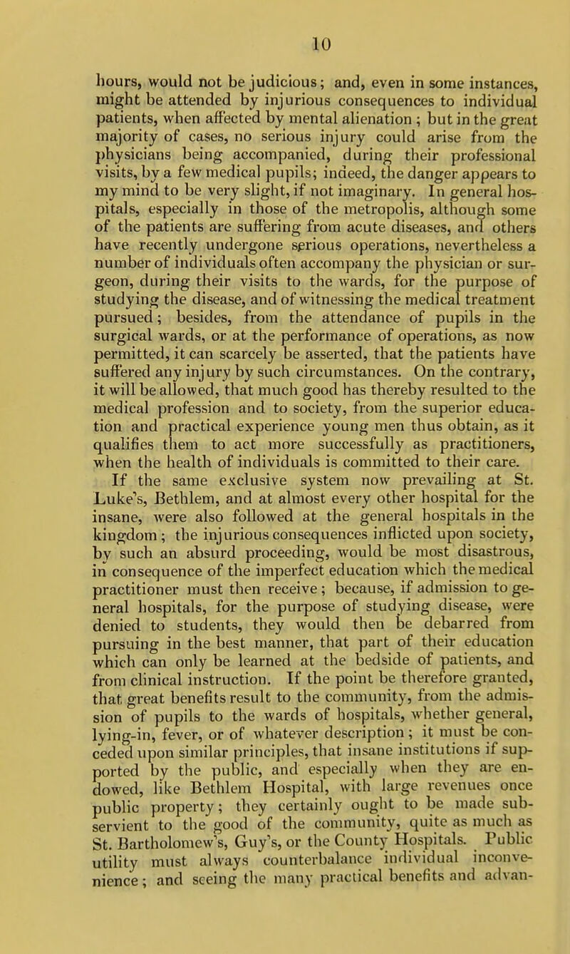 hours, would not be judicious; and, even in some instances, might be attended by injurious consequences to individual patients, when affected by mental alienation ; but in the great majority of cases, no serious injury could arise from the physicians being accompanied, during their professional visits, by a few medical pupils; indeed, the danger appears to my mind to be very slight, if not imaginary. In general hos- pitals, especially in those of the metropolis, although some of the patients are suffering from acute diseases, and others have recently undergone serious operations, nevertheless a number of individuals often accompany the physician or sur- geon, during their visits to the wards, for the purpose of studying the disease, and of witnessing the medical treatment pursued; besides, from the attendance of pupils in the surgical wards, or at the performance of operations, as now permitted, it can scarcely be asserted, that the patients have suffered any injury by such circumstances. On the contrary, it will be allowed, that much good has thereby resulted to the medical profession and to society, from the superior educa- tion and practical experience young men thus obtain, as it qualifies them to act more successfully as practitioners, when the health of individuals is committed to their care. If the same exclusive system now prevailing at St. Luke's, Bethlem, and at almost every other hospital for the insane, were also followed at the general hospitals in the kingdom; the injurious consequences inflicted upon society, by such an absurd proceeding, would be most disastrous, in consequence of the imperfect education which the medical practitioner must then receive ; because, if admission to ge- neral hospitals, for the purpose of studying disease, were denied to students, they would then be debarred from pursuing in the best manner, that part of their education which can only be learned at the bedside of patients, and from clinical instruction. If the point be therefore granted, that great benefits result to the community, from the admis- sion of pupils to the wards of hospitals, whether general, lying-in, fever, or of whatever description; it must be con- ceded upon similar principles, that insane institutions if sup- ported by the public, and especially when they are en- dowed, like Bethlem Hospital, with large revenues once public property; they certainly ought to be made sub- servient to the good of the community, quite as much as St. Bartholomew's, Guy's, or the County Hospitals. Public utility must always counterbalance individual inconve- nience ; and seeing the many practical benefits and advan-