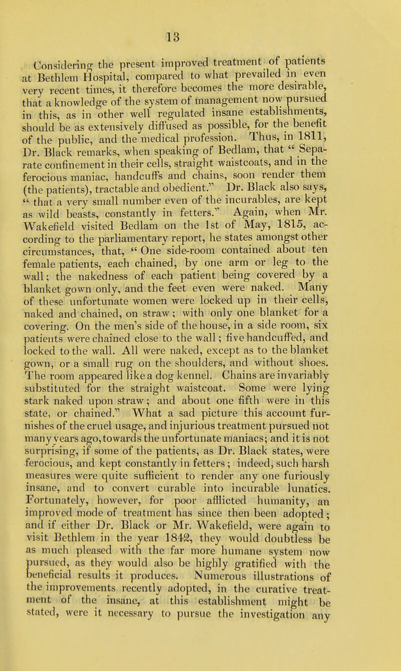 Considering the present improved treatment of patients at Bethlem Hospital, compared to what prevailed in even very recent times, it therefore becomes the more desirable, that a knowledge of the system of management now pursued in this, as in other well regulated insane establishments, should be as extensively diffused as possible, for the benefit of the public, and the medical profession. Thus, in 1811, Dr. Black remarks, when speaking of Bedlam, that  Sepa- rate confinement in their cells, straight waistcoats, and in the ferocious maniac, handcuffs and chains, soon render them (the patients), tractable and obedient. Dr. Black also says, H that a very small number even of the incurables, are kept as wild beasts, constantly in fetters. Again, when Mr. Wakefield visited Bedlam on the 1st of May, 1815, ac- cording to the parliamentary report, he states amongst other circumstances, that,  One* side-room contained about ten female patients, each chained, by one arm or leg to the wall; the nakedness of each patient being covered by a blanket gown only, and the feet even were naked. Many of these unfortunate women were locked up in their cells, naked and chained, on straw; with only one blanket for a covering. On the men's side of the house, in a side room, six patients were chained close to the wall; five handcuffed, and locked to the wall. All were naked, except as to the blanket gown, or a small rug on the shoulders, and without shoes. The room appeared like a dog kennel. Chains are invariably substituted for the straight waistcoat. Some were lying stark naked upon straw; and about one fifth were in this state, or chained. What a sad picture this account fur- nishes of the cruel usage, and injurious treatment pursued not many years ago, towards the unfortunate maniacs; and it is not surprising, if some of the patients, as Dr. Black states, were ferocious, and kept constantly in fetters; indeed, such harsh measures were quite sufficient to render any one furiously insane, and to convert curable into incurable lunatics. Fortunately, however, for poor afflicted humanity, an improved mode of treatment has since then been adopted; and if either Dr. Black or Mr. Wakefield, were again to visit Bethlem in the year 1842, they would doubtless be as much pleased with the far more humane system now ursued, as they would also be highly gratified with the eneficial results it produces. Numerous illustrations of the improvements recently adopted, in the curative treat- ment of the insane, at this establishment might be stated, were it necessary to pursue the investigation any