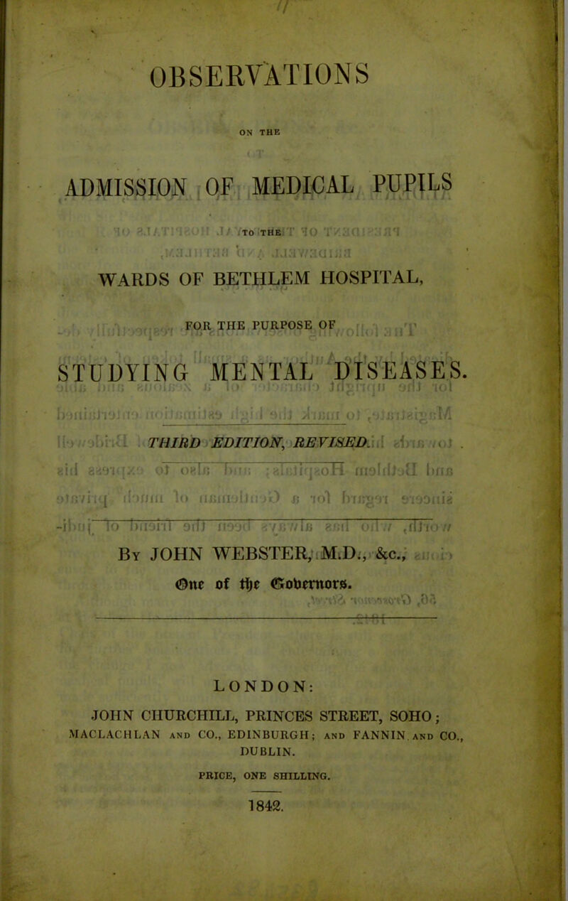 OBSERVATIONS ON THE ADMISSION OF MEDICAL PUPILS TO THE WARDS OF BETHLEM HOSPITAL, FOR THE PURPOSE OF STUDYING MENTAL DISEASES. in; THIRD EDITION, REVISED. Mil or I j; l> flu dm lo i) buoni oif) ii'Vj', -vK’/bi 8f;il o11./ tilJi By JOHN WEBSTER, M.D., &c., One of flje (Sobernors. LONDON: JOHN CHURCHILL, PRINCES STREET, SOHO; MACLACHLAN and CO., EDINBURGH; and FANNIN and CO., DUBLIN. PRICE, ONE SHILLING. 1842.