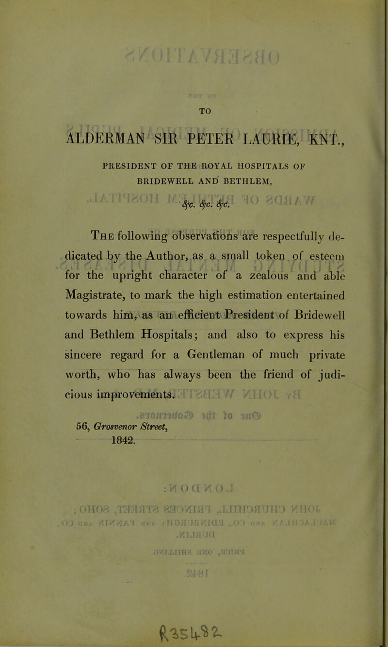 TO ALDERMAN SIR PETER LAURIE, KNT., PRESIDENT OF THE ROYAL HOSPITALS OF BRIDEWELL AND BETHLEM, Sfc. fyc. Sfc. The following observations are respectfully de- dicated by the Author, as a small token of esteem for the upright character of a zealous and able Magistrate, to mark the high estimation entertained towards him, as an efficient President of Bridewell and Bethlem Hospitals; and also to express his sincere regard for a Gentleman of much private worth, who has always been the friend of judi- cious improvements. .a-joimdo.'!) lo ufr<T> 56, Grosvenor Street, 1842. : VI O Cl / 0 , oho?. -T:i:i/!'!>! >. >•) •<!«/. /]//;/. I «1VA ; H o :i )u v. Id .wuaua .oziaaiH». avio lITMUn 11 < t r