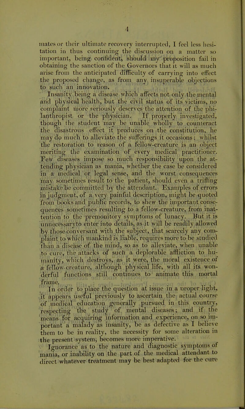 mates or their ultimate recovery interrupted, I feel less hesi- tation in thus continuing the discussion on a matter so important, being confident, should my proposition fail in obtaining the sanction of the Governors that it will as much arise from the anticipated difficulty of carrying into effect the proposed change, as from any insuperable objections to such an innovation. Insanity being a disease which affects not only the mental and physical health, but the civil status of its victims, no complaint more seriously deserves the attention of the phi- lanthropist or the physician. If properly investigated, though the student may be unable wholly to counteract the disastrous effect it produces on the constitution, he may do much to alleviate the sufferings it occasions: whilst the restoration to reason of a fellow-creature is an object meriting the examination of every medical practitioner. Few diseases impose so much responsibility upon the at- tending physician as mania, whether the case be considered in a medical or legal sense, and the worst consequences may sometimes result to the patient, should even a trifling mistake be committed by the attendant. Examples of errors in judgment, of a very painful description, might be quoted from books and public records, to shew the important conse- quences sometimes resulting to a fellow-creature, from inat- tention to the premonitory symptoms of lunacy. But it is unnecessaryto enter into details, as it will be readily allowed by those conversant with the subject, that scarcely any com- plaint to which mankind is liable, requires more to be studied than a disease of the mind, so as to alleviate, when unable to cure, the attacks of such a deplorable affliction to hu- manity, which destroys, as it were, the moral existence of a fellow-creature, although physical life, with all its won- derful functions still continues to animate this mortal frame. In order to place the question at issue in a proper light, it appears useful previously to ascertain the actual course of medical education generally pursued in this country, respecting the study of mental diseases; and if the means for acquiring information and experience, on so im- portant a malady as insanity, be as defective as I believe them to be in reality, the necessity for some alteration in the present system, becomes more imperative. Ignorance as to the nature and diagnostic symptoms of mania, or inability on the part of the medical attendant to direct whatever treatment may be best adapted for the cm*e