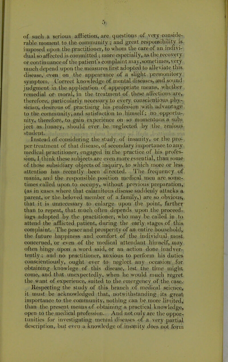 of such a serious affliction, are questions of very conside- rable moment to the community ; and great responsibility is imposed upon the practitioner, to whom the care of an indivi- dual so affected is committed ; more especially, as the recovery or continuance of the patient’s complaint may,sometimes,very much depend upon the measures first adopted to alleviate this disease, even on the appearance of a slight premonitory symptom. Correct knowledge of mental diseases, and sound judgment in the application of appropriate means, whether remedial or moral, in the treatment of these affections are, therefore, particularly necessary to every conscientious phy- sician, desirous of practising his profession with advantage to the community, and satisfaction to himself; no opportu- nity, therefore, to gain experience on so momentous a sub- ject as lunacy, should ever be neglected by the zealous student. Instead of considering the study of insanity, or the pro- per treatment of that disease, of secondary importance to any medical practitioner, engaged in the practice of his profes- sion, I think these subjects are even more essential, than some of those subsidiary objects of inquiry, to which more or less attention has recently been directed. The frequency of mania, and the responsible position medical men are some- times called upon to occupy, without previous preparation, (as in cases where that calamitous disease suddenly attacks a parent, or the beloved member of a family,) are so obvious, that it is unnecessary to enlarge upon the point, farther than to repeat, that much often depends upon the proceed- ings adopted by the practitioner, who may be called in to attend the afflicted patient, during the early stages of this complaint. The peace and prosperity of an entire household, the future happiness and comfort of the individual most concerned, or even of the medical attendant himself, may often hinge upon a word said, or an action done inadver- tently ; and no practitioner, anxious to perform his duties conscientiously, ought ever to neglect any occasion for obtaining knowlege of this disease, lest the time might come, and that unexpectedly, when he would much regret the want of experience, suited to the emergency of the case. Respecting the study of this branch of medical science, it must be acknowledged that, notwithstanding its great importance to the community, nothing can he more limited, than the present means of obtaining a practical knowledge, open to the medical profession. And not only are the oppor- tunities for investigating mental diseases of a very partial description, but even a knowledge of insanity does not form