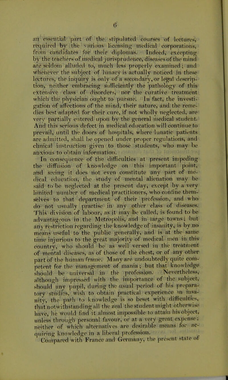 (> an essential part of the stipulated courses of lectures, required by the various licensing medical corporations, from candidates for their diplomas. Indeed, excepting by the teachers of medical jurisprudence, diseasesof the mind are seldom alluded to, much less properly examined; and whenever the subject of lunacy is actually noticed in these lectures, the inquiry is only of a secondary, or legal descrip- tion, neither embracing sufficiently the pathology of this extensive class of disorders, nor the curative treatment which the physician ought to pursue. In fact, the investi- gation of affections of the mind, their nature, and the reme- dies best adapted for their cure, if not wholly neglected, are very partially entered upon by the general medical student. And this serious defect in medical education will continue to prevail, until the doors of hospitals, where lunatic patients are admitted, shall be opened under proper regulations, and clinical instruction given to those students, who may he anxious to obtain information. In consequence of the difficulties at present impeding the diffusion of knowledge on this important point, and seeing it does not even constitute any part of me- dical education, the study of mental alienation may be said to be neglected at the present day, except by a very limited number of medical practitioners, who confine them- selves to that department of their profession, and who do not usually practise in any other class of diseases. This division of labour, as it may be called, is found to be advantageous in the Metropolis, and in large towns; but any restriction regarding the knowledge of insanity, is by no means useful to the public generally, and is at the same time injurious to the great majority of medical men in this country, who should he as well versed in the treatment of mental diseases, as of those of the chest, or of any other part of the human frame. Many are undoubtedly quite com- petent for the management of mania ; hut that knowledge should be universal in the profession. Nevertheless, although impressed with the importance of the subject, should any pupil, during the usual period of his prepara- tory studies, wish to obtain practical experience in insa- nity, the path to knowledge is so beset with difficulties, that notwithstanding all the zeal the student might otherwise have, he would find it almost impossible to attain his object, unless through personal favour, or at a very great expense; neither of which alternatives are desirable means for ac- quiring knowledge in a liberal profession. Compared with France and Germany, the present state of