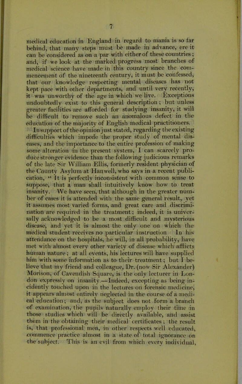 medical education in England in regard to mania is so far behind, that many steps must he made in advance, ere it can be considered as on a par with either of these countries; and, if we look at the marked progress most branches of medical science have made in this country since the com- mencement of the nineteenth century, it must be confessed, that our knowledge respecting mental diseases has not kept pace with other departments, and until very recently, it was unworthy of the age in which we live. Exceptions undoubtedly exist to this general description; but unless greater facilities are afforded for studying insanity, it will be difficult to remove such an anomalous defect in the education of the majority of English medical practitioners. Insupport of the opinion just stated, regarding theexisting difficulties which impede the proper study of mental dis- eases, and the importance to the entire profession of making some alteration in the present system, I can scarcely pro- duce stronger evidence than the following judicious remarks of the late Sir William Ellis, formerly resident physician of the County Asylum at Hanwell, who says in a recent publi- cation, “ It is perfectly inconsistent with common sense to suppose, that a man shall intuitively know how to treat insanity. We have seen, that although in the greater num- ber of cases it is attended with the same general result, yet it assumes most varied forms, and great care and discrimi- nation are required in the treatment; indeed, it is univer- sally acknowledged to be a most difficult and mysterious disease, and yet it is almost the only one on which the medical student receives no particular instruction In his attendance on the hospitals, he will, in all probability, have met with almost every other variety of disease which afflicts human nature; at all events, his lectures will have supplied him with some information as to their treatment; but I be- lieve that my friend and colleague, l)r. (now Sir Alexander) Mori son, of Cavendish Square, is the only lecturer in Lon- don expressly on insanity.— Indeed, excepting as being in- cidently touched upon in the lectures on forensic medicine, it appears almost entirely neglected in the course of a medi- cal education; and, as the subject does not form a branch of examination, the pupils naturally employ their time in those studies which will be directly available, and assist them in the obtaining their medical certificates; the result is, that professional men, in other respects well educated, commence practice almost in a state of total ignorance on the subject. This is an evil from which every individual,