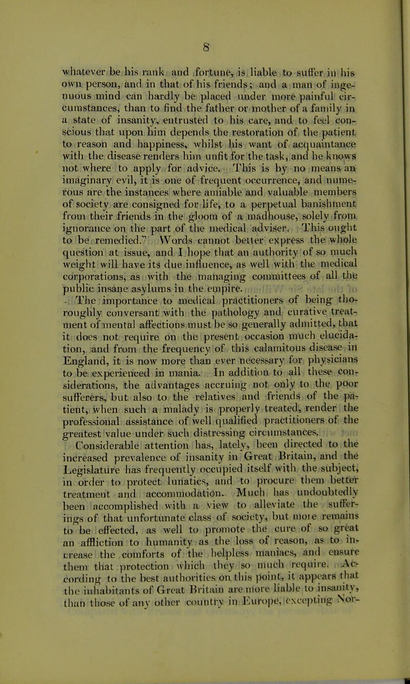 whatever be his rank and fortune, is liable to suffer in his own person, and in that of his friends; and a man of inge- nuous mind can hardly be placed under more painful cir- cumstances, than to find the father or mother of a family in a state of insanity, entrusted to his care, and to feel con- scious that upon him depends the restoration of the patient to reason and happiness, whilst his want of acquaintance with the disease renders him unfit for the task, and he knows not where to apply for advjce. This is by no means an imaginary evil, it is one of frequent occurrence, and nume- rous are the instances where amiable and valuable members of society are consigned for life, to a perpetual banishment from their friends in the gloom of a madhouse, solely from ignorance on the part of the medical adviser. This ought to be remedied.” Words cannot better express the whole question at issue, and I hope that an authority of so much weight will have its due influence, as well with the medical corporations, as with the managing committees of all the public insane asylums in the empire. The importance to medical practitioners of being tho- roughly conversant with the pathology and curative treat- ment of'mental affections must be so generally admitted, that it does not require on the present occasion much elucida- tion, and from the frequency of this calamitous disease in England, it is now more than ever necessary for physicians to be experienced in mania. In addition to all these con- siderations, the advantages accruing not only to the poor sufferers, but also to the relatives and friends of the pa- tient, when such a malady is properly treated, render the professional assistance of well qualified practitioners of the greatest value under such distressing circumstances. Considerable attention has, lately, been directed to the increased prevalence of insanity in Great Britain, and the Legislature has frequently occupied itself with the subject, in order to protect lunatics, and to procure them better treatment and accommodation. Much has undoubtedly been accomplished with a view to alleviate the suffer- ings of that unfortunate class of society, but more remains to be effected, as well to promote the cure of so great an affliction to humanity as the loss of reason, as to in- crease the comforts of the helpless maniacs, and ensure them that protection which they so much require. Ac- cording to the best authorities on this point, it appears that the inhabitants of Great Britain are more liable to insanity, than those of any other country in Europe, excepting Nor-