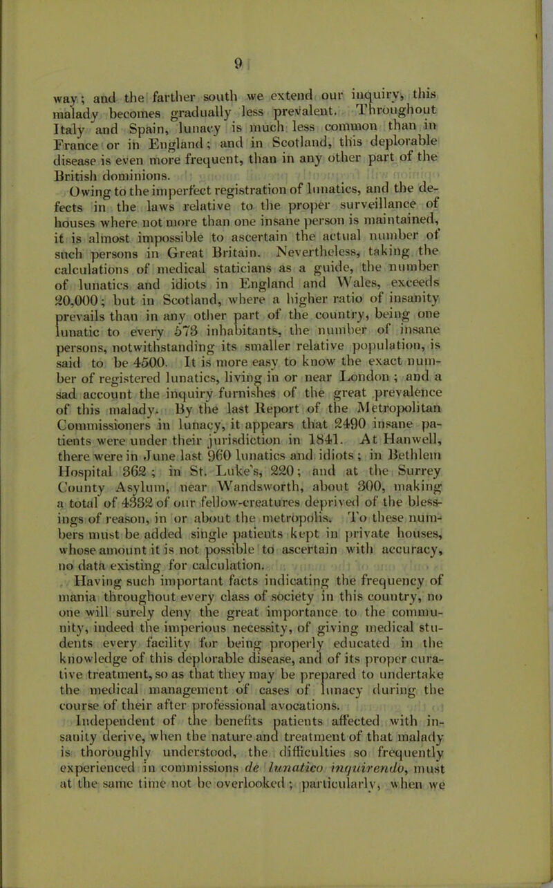 way; and the farther south we extend our inquiry, this malady becomes gradually less prevalent. Throughout Italy and Spain, lunacy is much less common than in France or in England; and in Scotland, this deploiable disease is even more frequent, than in any other part ot the British dominions. Owing to the imperfect registration of lunatics, and the de- fects in the laws relative to the proper surveillance of houses where not more than one insane person is maintained, it is almost impossible to ascertain the actual number ot such persons in Great Britain. Nevertheless, taking the calculations of medical staticians as a guide, the number of lunatics and idiots in England and Wales, exceeds 20,000; but in Scotland, where a higher ratio of insanity prevails than in any other part of the country, being one lunatic to every 673 inhabitants, the number of insane persons, notwithstanding its smaller relative population, is said to be 4500. It is more easy to know the exact num- ber of registered lunatics, living in or near London ; and a sad account the inquiry furnishes of the great prevalence of this malady. By the last Report of the Metropolitan Commissioners in lunacy, it appears that 2490 insane pa- tients were under their jurisdiction in 1841. At Hanwell, there were in June last 900 lunatics and idiots ; in Bethlem Hospital 362 ; in St. Luke’s, 220; and at the Surrey County Asylum, near Wandsworth, about 300, making a total of 4332 of our fellow-creatures deprived of the bless- ings of reason, in or about the metropolis. To these num- bers must be added single patients kept in private houses, whose amount it is not possible to ascertain with accuracy, no data existing for calculation. Having such important facts indicating the frequency of mania throughout every class of society in this country, no one will surely deny the great importance to the commu- nity, indeed the imperious necessity, of giving medical stu- dents every facility for being properly educated in the knowledge of this deplorable disease, and of its proper cura- tive treatment, so as that they may be prepared to undertake the medical management of cases of lunacy during the course of their after professional avocations. Independent of the benefits patients affected with in- sanity derive, when the nature and treatment of that malady is thoroughly understood, the difficulties so frequently experienced in commissions de lunatieo inquirendb, must at the same time not be overlooked ; particularly, when we