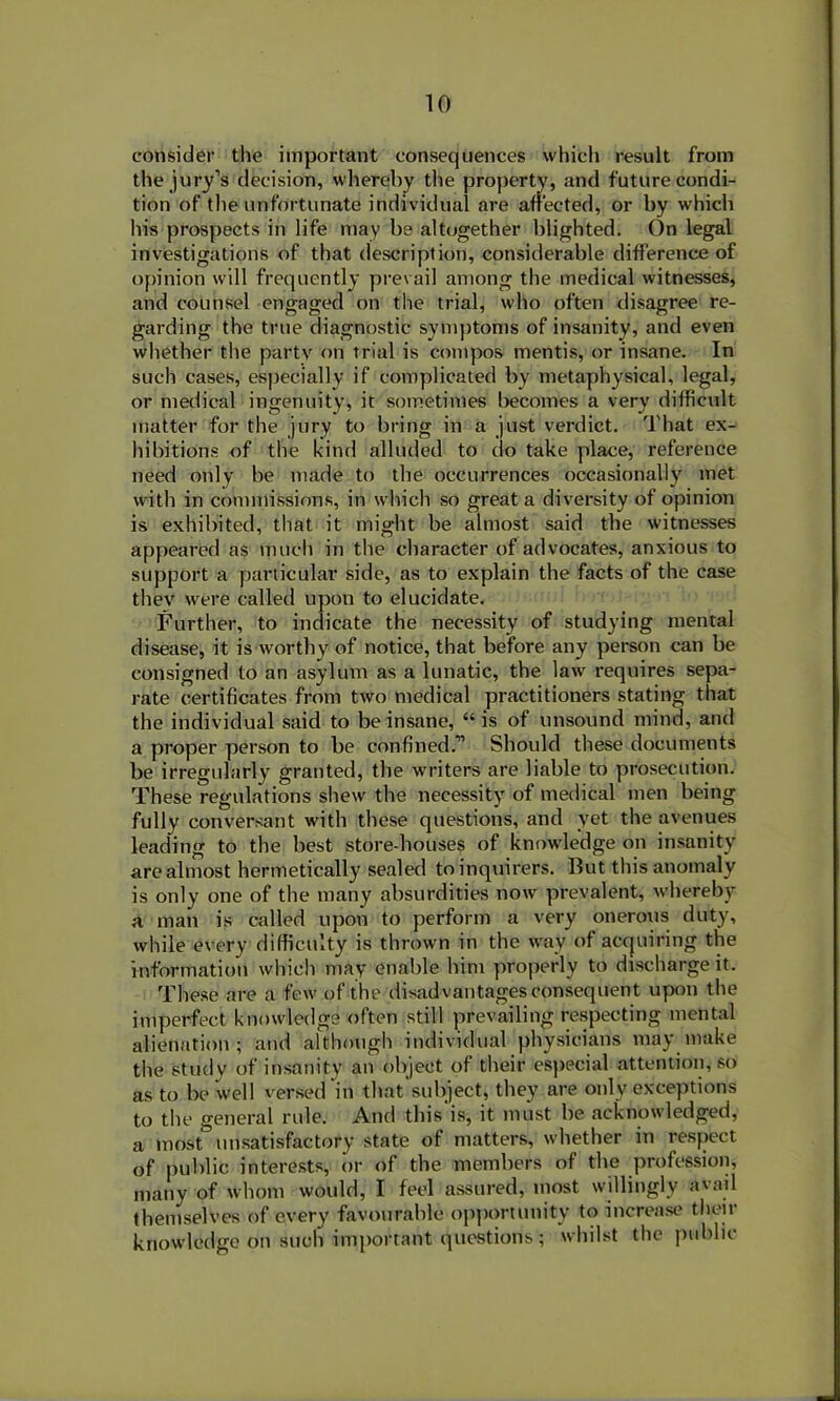 consider the important consequences which result from the jury’s decision, whereby the property, and future condi- tion of the unfortunate individual are affected, or by which his prospects in life may be altogether blighted. On legal investigations of that description, considerable difference of opinion will frequently prevail among the medical witnesses, and counsel engaged on the trial, who often disagree re- garding the true diagnostic symptoms of insanity, and even whether the party on trial is compos mentis, or insane. In such cases, especially if complicated by metaphysical, legal, or medical ingenuity, it sometimes becomes a very difficult matter for the jury to bring in a just verdict. That ex- hibitions of the kind alluded to do take place, reference need only be made to the occurrences occasionally met with in commissions, in which so great a diversity of opinion is exhibited, that it might be almost said the witnesses appeared as much in the character of advocates, anxious to support a particular side, as to explain the facts of the case thev were called upon to elucidate. Further, to indicate the necessity of studying mental disease, it is worthy of notice, that before any person can be consigned to an asylum as a lunatic, the law requires sepa- rate certificates from two medical practitioners stating that the individual said to be insane, “ is of unsound mind, and a proper person to be confined.” Should these documents be irregularly granted, the writers are liable to prosecution. These regulations shew the necessity of medical men being fully conversant with these questions, and yet the avenues leading to the best store-houses of knowledge on insanity are almost hermetically sealed to inquirers. But this anomaly is only one of the many absurdities now prevalent, whereby a man is called upon to perform a very onerous duty, while every difficulty is thrown in the way of acquiring the information which may enable him properly to discharge it. These are a few of the disadvantages consequent upon the imperfect knowledge often still prevailing respecting mental alienation; and although individual physicians may make the study of insanity an object of their especial attention, so as to be well versed in that subject, they are only exceptions to the general rule. And this'is, it must be acknowledged, a most unsatisfactory state of matters, whether in respect of public interests, or of the members of the profession, many of whom would, I feel assured, most willingly avail themselves of every favourable opportunity to increase then- knowledge on auoh important questions; whilst the public