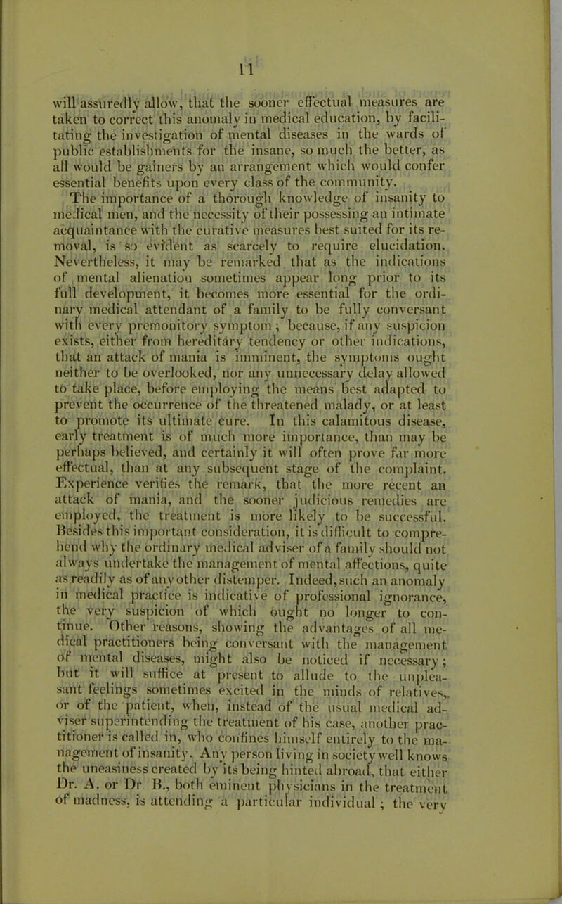 will assuredly allow, that the sooner effectual measures are taken to correct this anomaly in medical education, l>y facili- tating the investigation of mental diseases in the wards of public establishments for the insane, so much the better, as all would be gainers by an arrangement which would confer essential benefits upon every class of the community. The importance of a thorough knowledge of insanity to medical men, and the necessity of their possessing an intimate acquaintance with the curative measures best suited for its re- moval, is so evident as scarcely to require elucidation. Nevertheless, it may be remarked that as the indications of mental alienation sometimes appear long prior to its full development, it becomes more essential for the ordi- nary medical attendant of a family to be fully conversant with every premonitory symptom; because, if any suspicion exists, either from hereditary tendency or other indications, that an attack of mania is imminent, the symptoms ought neither to he overlooked, nor any unnecessary delay allowed to take place, before employing the means best adapted to prevent the occurrence of the threatened malady, or at least to promote its ultimate cure. In this calamitous disease, early treatment is of much more importance, than may be perhaps believed, and certainly it will often prove far more effectual, than at any subsequent stage of the complaint. Experience verifies the remark, that the more recent an attack of mania, and the sooner judicious remedies are employed, the treatment is more likely to be successful, besides this important consideration, it is difficult to compre- hend why the ordinary medical adviser of a family should not always undertake the management of mental affections, quite as readily as of anyother distemper. Indeed,such an anomaly in medical practice is indicative of professional ignorance, the very suspicion of which ought no longer to con- tinue. Other reasons, showing the advantages of all me- dical practitioners being conversant with the management of mental diseases, might also he noticed if necessary; but it will suffice at present to allude to the unplea- sant feelings sometimes excited in the minds of relatives,, or of the patient, when, instead of the usual medical ad- viser superintending the treatment of his case, another prac- titioner is called in, who confines himself entirely to the ma- nagement of insanity. Any person living in society well knows the uneasiness created by‘its befing hinted abroad, that either l)r. A. or Dr B., both eminent physicians in the treatment of madness, is attending a particular individual ; the very