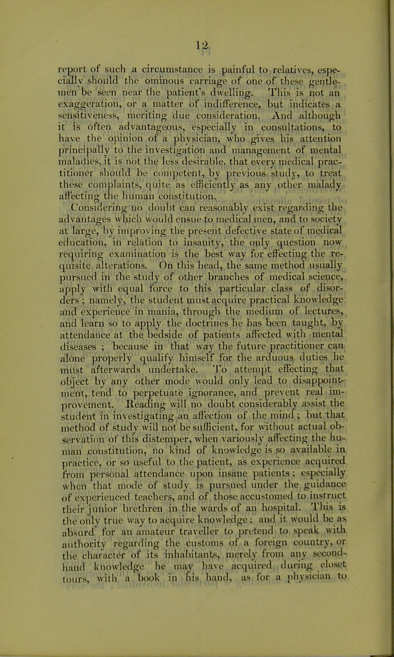 report of such a circumstance is painful to relatives, espe- cially should the ominous carriage of one of these gentle- men be seen near the patient’s dwelling. This is not an exaggeration, or a matter of indifference, but indicates a sensitiveness, meriting due consideration. And although it is often advantageous, especially in consultations, to have the opinion of a physician, who gives his attention principally to the investigation and management of mental maladies, it is not the less desirable, that every medical prac- titioner should be competent, by previous, study, to treat these complaints, quite as efficiently as any other malady affecting the human constitution. Considering no doubt can reasonably exist regarding the advantages which would ensue to medical men, and to society at large, by improving the present defective state of medical education, in relation to insanity, the only question now requiring examination is the best way for effecting the re- quisite alterations. On this head, the same method usually pursued in the study of other branches of medical science, apply with equal force to this particular class of disor- ders ; namely, the student must acquire practical knowledge and experience in mania, through the medium of lectures, and learn so to apply the doctrines he has been taught, by attendance at the bedside of patients affected with mental diseases ; because in that way the future practitioner can alone properly qualify himself for the arduous duties he must afterwards undertake. To attempt effecting that object by any other mode would only lead to disappoint- ment, tend to perpetuate ignorance, and prevent real im- provement. Reading will no doubt considei’ably assist the student in investigating an affection of the mind ; but that method of study will not be sufficient, for without actual ob- servation of this distemper, Avhen variously affecting the hu- man constitution, no kind of knowledge is so available in practice, or so useful to the patient, as experience acquired from personal attendance upon insane patients; especially when that mode of study is pursued under the guidance of experienced teachers, and of those accustomed to instruct their junior brethren in the wards of an hospital. This is the only true way to acquire knowledge; and it would be as absurd for an amateur traveller to pretend to speak with authority regarding the customs of a foreign country, or the character of its inhabitants, merely from any second- hand knowledge he may have acquired during closet tours, with a book in his hand, as for a physician to