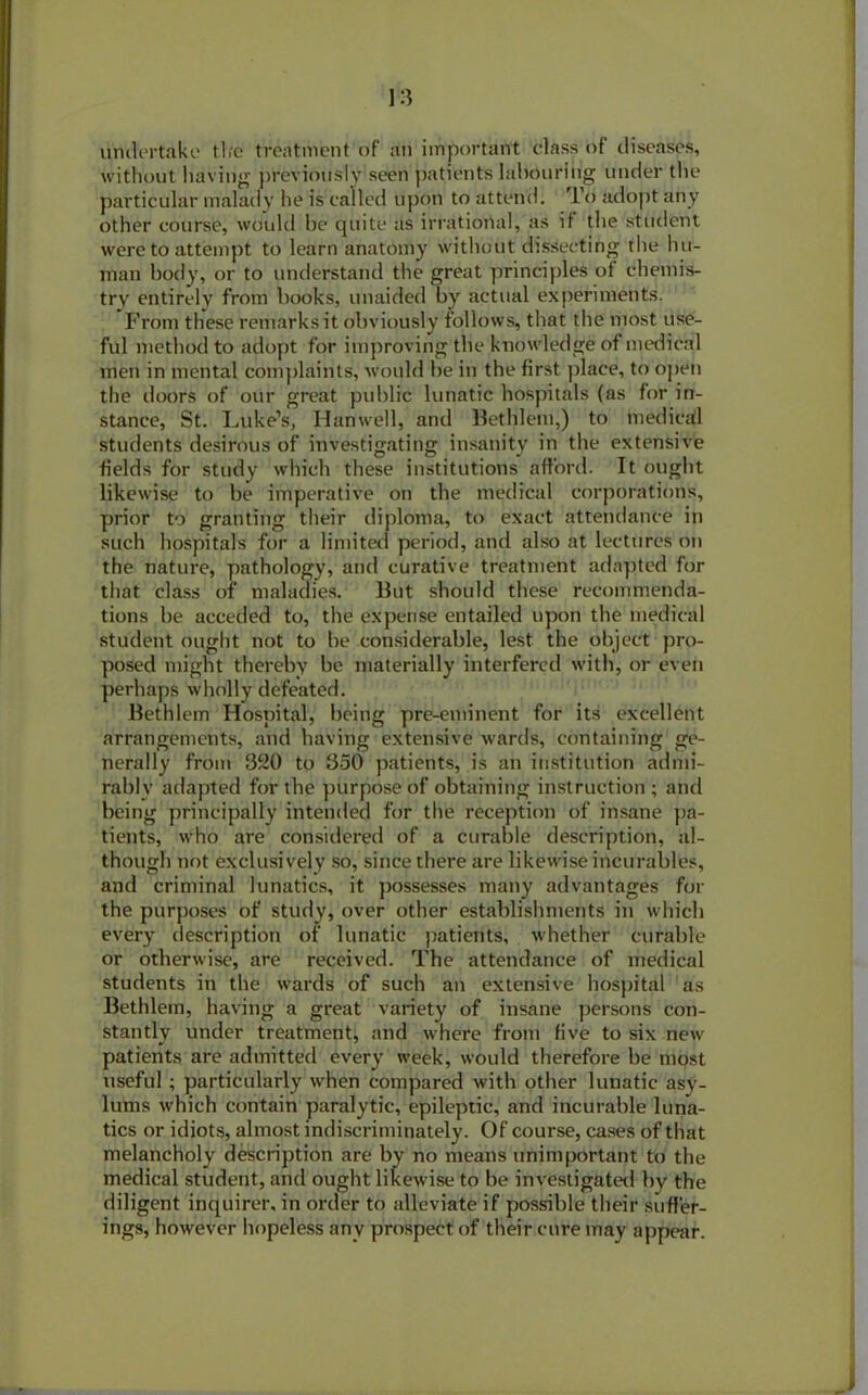 undertake tire treatment of an important class of diseases, without having previously seen patients labouring under the particular malady he is called upon to attend. rl o adopt any other course, would be quite as irrational, as if the student were to attempt to learn anatomy without dissecting the hu- man body, or to understand the great principles of chemis- try entirely from hooks, unaided by actual experiments. From these remarks it obviously follows, that the most use- ful method to adopt for improving the knowledge of medical men in mental complaints, would be in the first place, to open the doors of our great public lunatic hospitals (as for in- stance, St. Luke’s, Hanwell, and Bethlem,) to medical students desirous of investigating insanity in the extensive fields for study which these institutions afford. It ought likewise to be imperative on the medical corporations, prior to granting their diploma, to exact attendance in such hospitals for a limited period, and also at lectures on the nature, pathology, and curative treatment adapted for that class of maladies. But should these recommenda- tions be acceded to, the expense entailed upon the medical student ought not to be considerable, lest the object pro- posed might thereby be materially interfered with, or even perhaps wholly defeated. Bethlem Hospital, being pre-eminent for its excellent arrangements, and having extensive wards, containing ge- nerally from 320 to 350 patients, is an institution admi- rably adapted for the purpose of obtaining instruction ; and being principally intended for the reception of insane pa- tients, who are considered of a curable description, al- though not exclusively so, since there are likewise incurables, and criminal lunatics, it possesses many advantages for the purposes of study, over other establishments in which every description of lunatic patients, whether curable or otherwise, are received. The attendance of medical students in the wards of such an extensive hospital as Bethlem, having a great variety of insane persons con- stantly under treatment, and where from five to six new patients are admitted every week, would therefore be most useful ; particularly when compared with other lunatic asy- lums which contain paralytic, epileptic, and incurable luna- tics or idiots, almost indiscriminately. Of course, cases of that melancholy description are by no means unimportant to the medical student, and ought likewise to be investigated by the diligent inquirer, in order to alleviate if possible their suffer- ings, however hopeless any prospect of their cure may appear.