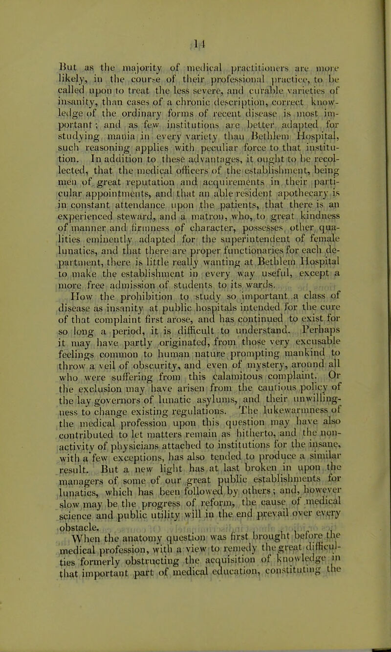 But as the majority of medical practitioners are more likely, in the cour.-e of their professional practice, to he called upon to treat the less severe, and curable varieties of insanity, than cases of a chronic description, correct know- ledge of the ordinary forms of recent disease is most im- portant ; and as few institutions are better adapted for studying mania in every variety than Bethlem Hospital, such reasoning applies with peculiar force to that institu- tion. In addition to these advantages, it ought to be recol- lected, that the medical officers of the establishment, being- men of great reputation and acquirements in their parti- cular appointments, and that an able resident apothecary is in constant attendance upon the patients, that there is an experienced steward, and a matron, who, to great kindness of manner and firmness of character, possesses other qua- lities eminently adapted for the superintendent of female lunatics, and that there are proper functionaries for each de- partment, there is little really wanting at Bethlern Hospital to make the establishment in every way useful, except a more free admission of students to its wards. Plow the prohibition to study so important a class of disease as insanity at public hospitals intended for the cure of that complaint first arose, and has continued to exist for so long a period, it is difficult to understand. Perhaps it may have partly originated, from those very excusable feelings common to human nature prompting mankind to throw a veil of obscurity, and even of mystery, around all who were suffering from this calamitous complaint. Or the exclusion may have arisen from the cautious policy of the lay governors of lunatic asylums, and their unwilling- ness to change existing regulations. The lukewarmness of the medical profession upon this question may have also contributed to let matters remain as hitherto, and the non- activitv of physicians attached to institutions for the insane, with a few exceptions, has also tended to produce a similar result. But a new light has at last broken in upon the managers of some of our great public establishments for lunatics, which has been followed by others; and, however slow may be the progress of reform, the cause of medical science and public utility will in the end prevail over evyry obstacle. When the anatomy question was first brought before the medical profession, with a view to remedy the great diflicul- ties formerly obstructing the acquisition of knowledge m that important part of medical education, constituting the