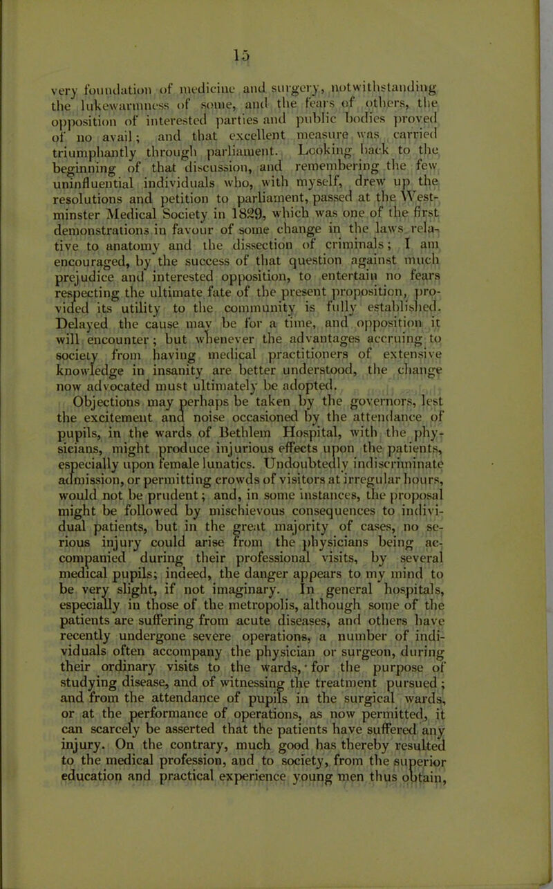 very foundation of medicine and surgery, notwithstanding the lukewarmness of some, and the fears of others, the opposition of interested parties and public bodies proved of no avail; and that excellent measure was carried triumphantly through parliament. Looking hack to the beginning of that discussion, and remembering the few uninfluential individuals who, with myself, drew up the resolutions and petition to parliament, passed at the W est- minster Medical Society in 1829, which was one of the first demonstrations in favour of some change in the laws rela- tive to anatomy and the dissection of criminals; I am encouraged, by the success of that question against much prejudice and interested opposition, to entertain no fears respecting the ultimate fate of the present proposition, pro- vided its utility to the community is fully established. Delayed the cause may be for a time, and opposition it will encounter; but whenever the advantages accruing to society from having medical practitioners of extensive knowledge in insanity are better understood, the change now advocated must ultimately be adopted. Objections may perhaps be taken by the governors, lest the excitement and noise occasioned by the attendance of pupils, in the wards of Bethlein Hospital, with the phy- sicians, might produce injurious effects upon the patients, especially upon female lunatics. Undoubtedly indiscriminate admission, or permitting crowds of visitors at irregular hours, would not be prudent; and, in some instances, the proposal might be followed by mischievous consequences to indivi- dual patients, but in the great majority of cases, no se- rious injury could arise from the physicians being ac- companied during their professional visits, by several medical pupils; indeed, the danger appears to my mind to be very slight, if not imaginary. In general hospitals, especially in those of the metropolis, although some of the patients are suffering from acute diseases, and others have recently undergone severe operations, a number of indi- viduals often accompany the physician or surgeon, during their ordinary visits to the wards, * for the purpose of studying disease, and of witnessing the treatment pursued ; and from the attendance of pupils in the surgical wards, or at the performance of operations, as now permitted, it can scarcely be asserted that the patients have suffered any injury. On the contrary, much good has thereby resulted to the medical profession, and to society, from the superior education and practical experience young men thus olitain,
