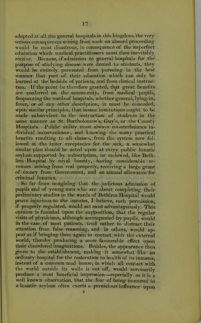 adopted at all the general hospitals in this kingdom, the very serious consequences arising from such an absurd proceeding would be most disastrous, in consequence of the imperfect education which medical practitioners must then inevitably receive. Because, if admission to general hospitals for the purpose of studying disease were denied to students, they would be entirely prevented from pursuing in the best manner that part of their education which can only be learned at the bedside of patients, and from clinical instruc- tion. If the point be therefore granted, that, great benefits are conferred on the community, from medical pupils, frequenting the wards of hospitals, whether general, lving-in, fever, or of any other description, it must be conceded, upon similar principles, that insane institutions ought to be made subservient to the instruction of students in the same manner as St. Bartholomew’s, Guy’s, or the County Hospitals. Public utility must always counterbalance in- dividual inconvenience; and knowing the many practical benefits resulting to all classes, from the system now fol- lowed at the latter receptacles for the sick, a somewhat similar plan should be acted upon at every public lunatic asylum supported by subscription, or endowed, like Beth- lem Hospital by royal bounty, having considerable re- venues arising from real property, receiving a large grant of money from Government, and an annual allowance for criminal lunatics.' So far from imagining that the judicious admission of pupils and of young men who are about completing their preliminary studies to the wards of Bethlem Hospital would prove injurious to the inmates, I believe, such permission, if properly regulated, would act most advantageously. This opinion is founded upon the supposition, that the regular visits of physicians, although accompanied by pupils, would in the case of most patients, tend rather to distract their attention from false reasoning, and in others, would ap- pear as if bringing them again in contact with the external world, thereby producing a more favourable effect upon their disordered imaginations. Besides, the appearance thus given to the establishment, making it somewhat like an ordinary hospital for the restoration to health of its inmates, instead of a common mad house, in which all contact with the world outside its walls is cut off', would necessarily produce a most beneficial impression—especially as it is a well known observation, that the fear of being immured in a lunatic asylum often exerts a pernicious influence upon B