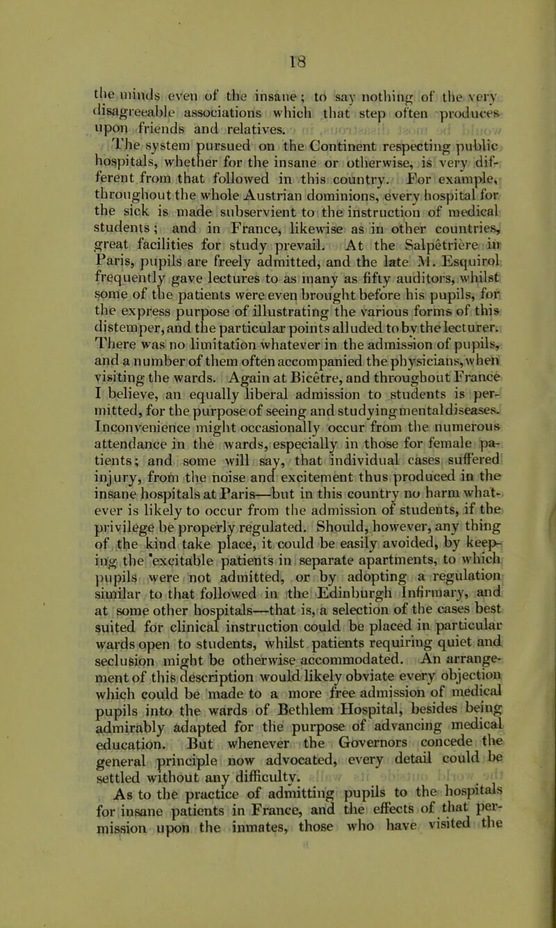 the minds even of the insane; to say nothing of the very disagreeable associations which that step often produces upon friends and relatives. The system pursued on the Continent respecting public hospitals, whether for the insane or otherwise, is very dif- ferent from that followed in this country. For example, throughout the whole Austrian dominions, every hospital for the sick is made subservient to the instruction of medical students; and in France, likewise as in other countries, great facilities for study prevail. At the Salpetriere in Paris, pupils are freely admitted, and the late M. Esquirol frequently gave lectures to as many as fifty auditors, whilst some of the patients were even brought before his pupils, for the express purpose of illustrating the various forms of this distemper, and the particular points alluded tobv the lecturer. There was no limitation whatever in the admission of pupils, and a number of them often accompanied the physicians, when visiting the wards. Again at Bicetre, and throughout France I believe, an equally liberal admission to students is per- mitted, for the purpose of seeing and studyingmentaldiseases. Inconvenience might occasionally occur from the numerous attendance in the wards, especially in those for female pa- tients; and some will say, that individual cases suffered injury, from the noise and excitement thus produced in the insane hospitals at Paris—but in this country no harm what- ever is likely to occur from the admission of students, if the privilege be properly regulated. Should, however, any thing of the kind take place, it could be easily avoided, by keep- ing the 'excitable patients in separate apartments, to which pupils were not admitted, or by adopting a regulation similar to that followed in the Edinburgh Infirmary, and at some other hospitals—that is, a selection of the cases best suited for clinical instruction could be placed in particular wards open to students, whilst patients requiring quiet and seclusion might be otherwise accommodated. An arrange- ment of this description would likely obviate every objection which could be made to a more free admission of medical pupils into the wards of Bethlem Hospital, besides being admirably adapted for the purpose of advancing medical education. But whenever the Governors concede the general principle now advocated, every detail could be settled without any difficulty. As to the practice of admitting pupils to the hospitals for insane patients in France, and the effects of that per- mission upon the inmates, those who have visited the